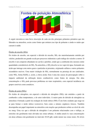 Colégio D. Pedro I - 33 -
Profª Tânia Regina de Souza
A seguir encontra-se uma breve descrição de cada um dos principais poluentes primários que são
liberados na atmosfera, assim como fontes que emitem esse tipo de poluente e ainda os males que
causam à saúde.
Óxidos de enxofre (SOx)
Os óxidos de enxofre, em especial o dióxido de enxofre, SO2 são maioritariamente emitido por
vulcões, produzido em grande escala por processos industriais e pelo tráfego de veículos a motor. O
enxofre é um composto abundante no carvão e petróleo, sendo que a combustão dos mesmos emite
quantidades consideráveis de SO2. Na atmosfera, o SO2 dissolve-se no vapor de água, formando um
ácido que interage com outros gases e partículas ai presentes, originando sulfatos e outros poluentes
secundários nocivos. Uma maior oxidação de SO2, normalmente na presença de um catalisador,
como NO2, forma H2SO4 e, assim, a chuva ácida. Esta é uma das causas de preocupação sobre o
impacto ambiental da utilização destes combustíveis como fontes de energia. Em altas
concentrações o SO2 pode provocar problemas no trato respiratório, com especial incidência em
grupos sensíveis como asmáticos.
Óxidos de azoto (NOx)
Os óxidos de nitrogênio, em especial o dióxido de nitrogênio (NO2) são emitidos a partir de
combustão a altas temperaturas, e do setor rodoviário. A maior parte do dióxido de nitrogênio na
atmosfera é formada a partir da oxidação do óxido nítrico (NO). É um forte oxidante que reage no
ar para formar o ácido nítrico (corrosivo), bem como a nitratos orgânicos tóxicos. Também
desempenha um papel importante na atmosfera com reações que produzem ozônio ao nível do solo
ou smog. Uma vez que o dióxido de nitrogênio é um poluente relacionados com o tráfego, as
emissões são geralmente mais elevadas nas zonas urbanas. A média anual d e suas concentrações
em áreas urbanas está geralmente no intervalo 10-45 ppb, sendo menor nas zonas rurais. Os níveis
 