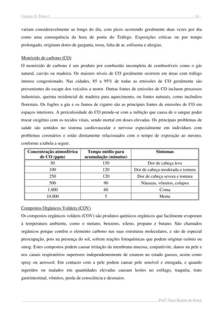 Colégio D. Pedro I - 34 -
Profª Tânia Regina de Souza
variam consideravelmente ao longo do dia, com picos ocorrendo geralmente duas vezes por dia
como uma consequência da hora de ponta do Tráfego. Exposições críticas ou por tempo
prolongado, originam dores de garganta, tosse, falta de ar, enfisema e alergias.
Monóxido de carbono (CO)
O monóxido de carbono é um produto por combustão incompleta de combustíveis como o gás
natural, carvão ou madeira. Os maiores níveis de CO geralmente ocorrem em áreas com tráfego
intenso congestionado. Nas cidades, 85 a 95% de todas as emissões de CO geralmente são
provenientes do escape dos veículos a motor. Outras fontes de emissões de CO incluem processos
industriais, queima residencial de madeira para aquecimento, ou fontes naturais, como incêndios
florestais. Os fogões a gás e os fumos de cigarro são as principais fontes de emissões de CO em
espaços interiores. A periculosidade do CO prende-se com a inibição que causa de o sangue poder
trocar oxigênio com os tecidos vitais, sendo mortal em doses elevadas. Os principais problemas de
saúde são sentidos no sistema cardiovascular e nervoso especialmente em indivíduos com
problemas coronários e estão diretamente relacionados com o tempo de exposição ao mesmo,
conforme a tabela a seguir.
Concentração atmosférica
de CO (ppm)
Tempo médio para
acumulação (minutos)
Sintomas
50 150 Dor de cabeça leve
100 120 Dor de cabeça moderada e tontura
250 120 Dor de cabeça severa e tontura
500 90 Náuseas, vômitos, colapso
1.000 60 Coma
10.000 5 Morte
Compostos Orgânicos Voláteis (COV)
Os compostos orgânicos voláteis (COV) são produtos químicos orgânicos que facilmente evaporam
à temperatura ambiente, como o metano, benzeno, xileno, propano e butano. São chamados
orgânicos porque contêm o elemento carbono nas suas estruturas moleculares, e são de especial
preocupação, pois na presença do sol, sofrem reações fotoquímicas que podem originar ozônio ou
smog. Estes compostos podem causar irritação da membrana mucosa, conjuntivite, danos na pele e
nos canais respiratórios superiores independentemente de estarem no estado gasoso, assim como
spray ou aerossol. Em contacto com a pele podem causar pele sensível e enrugada, e quando
ingeridos ou inalados em quantidades elevadas causam lesões no esôfago, traquéia, trato
gastrintestinal, vômitos, perda de consciência e desmaios.
 