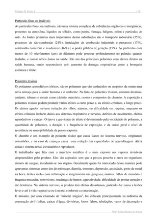 Colégio D. Pedro I - 35 -
Profª Tânia Regina de Souza
Partículas finas ou inaláveis
As partículas finas, ou inaláveis, são uma mistura complexa de substâncias orgânicas e inorgânicas,
presentes na atmosfera, líquidos ou sólidos, como poeira, fumaça, fuligem, pólen e partículas do
solo. As fontes primárias mais importantes destas substâncias são o transporte rodoviário (25%),
processos de não-combustão (24%), instalações de combustão industriais e processos (17%),
combustão comercial e residencial (16%) e o poder público de geração (15%). As partículas com
menos de 10 micrómetros (µm) de diâmetro pode penetrar profundamente no pulmão, quando
inaladas, e causar sérios danos na saúde. São um dos principais poluentes com efeitos diretos na
saúde humana, sendo responsáveis pelo aumento de doenças respiratórias como a bronquite
asmática e rinite.
Poluentes tóxicos
Os poluentes atmosféricos tóxicos, são os poluentes que são conhecidos ou suspeitos de serem uma
séria ameaça para a saúde humana e o ambiente. Na lista de poluentes tóxicos, constam dioxinas,
amianto, tolueno e metais como cádmio, mercúrio, cromo e compostos de chumbo. A exposição a
poluentes tóxicos podem produzir vários efeitos a curto prazo e, ou efeitos crônicos, a longo prazo.
Os efeitos agudos incluem irritação dos olhos, náuseas, ou dificuldade em respirar, enquanto os
efeitos crônicos incluem danos aos sistemas respiratório e nervoso, defeitos de nascimento, efeitos
reprodutivos e cancer. O tipo e a gravidade do efeito é determinado pela toxicidade do poluente, a
quantidade de poluentes, a duração e a frequência de exposição, e da saúde geral e nível de
resistência ou susceptibilidade da pessoa exposta.
O chumbo é um exemplo de poluente tóxico que causa danos no sistema nervoso, originando
convulsões, e no caso de crianças causa uma redução das capacidades de aprendizagem. Afeta
ainda o sistema renal, circulatório e reprodutor.
O trabalhador que lida com o mercúrio metálico é o mais exposto aos vapores invisíveis
despreendidos pelo produto. Eles são aspirados sem que a pessoa perceba e entra no organismo
através do sangue, instalando-se nos órgãos. Geralmente quem foi intoxicado dessa maneira pode
apresentar sintomas como dor de estômago, diarréia, tremores, depressão, ansiedade, gosto de metal
na boca, dentes moles com inflamação e sangramento nas gengivas, insônia, falhas de memória e
fraqueza muscular, nervosismo, mudanças de humor, agressividade, dificuldade de prestar atenção e
até demência. No sistema nervoso, o produto tem efeitos desastrosos, podendo dar causa a lesões
leves e até à vida vegetativa ou à morte, conforme a concentração.
O amianto, por anos chamado de "mineral mágico", foi utilizado principalmente na indústria da
construção civil (telhas, caixas d’água, divisórias, forros falsos, tubulações, vasos de decoração e
 