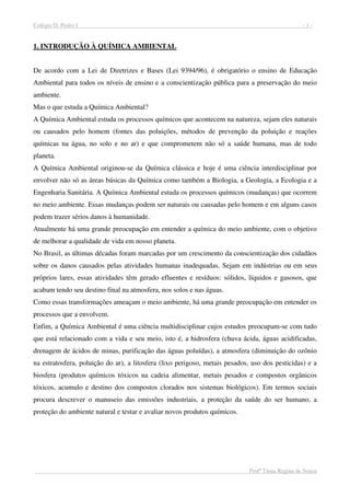 Colégio D. Pedro I - 1 -
Profª Tânia Regina de Souza
1. INTRODUÇÃO À QUÍMICA AMBIENTAL
De acordo com a Lei de Diretrizes e Bases (Lei 9394/96), é obrigatório o ensino de Educação
Ambiental para todos os níveis de ensino e a conscientização pública para a preservação do meio
ambiente.
Mas o que estuda a Química Ambiental?
A Química Ambiental estuda os processos químicos que acontecem na natureza, sejam eles naturais
ou causados pelo homem (fontes das poluições, métodos de prevenção da poluição e reações
químicas na água, no solo e no ar) e que comprometem não só a saúde humana, mas de todo
planeta.
A Química Ambiental originou-se da Química clássica e hoje é uma ciência interdisciplinar por
envolver não só as áreas básicas da Química como também a Biologia, a Geologia, a Ecologia e a
Engenharia Sanitária. A Química Ambiental estuda os processos químicos (mudanças) que ocorrem
no meio ambiente. Essas mudanças podem ser naturais ou causadas pelo homem e em alguns casos
podem trazer sérios danos à humanidade.
Atualmente há uma grande preocupação em entender a química do meio ambiente, com o objetivo
de melhorar a qualidade de vida em nosso planeta.
No Brasil, as últimas décadas foram marcadas por um crescimento da conscientização dos cidadãos
sobre os danos causados pelas atividades humanas inadequadas. Sejam em indústrias ou em seus
próprios lares, essas atividades têm gerado efluentes e resíduos: sólidos, líquidos e gasosos, que
acabam tendo seu destino final na atmosfera, nos solos e nas águas.
Como essas transformações ameaçam o meio ambiente, há uma grande preocupação em entender os
processos que a envolvem.
Enfim, a Química Ambiental é uma ciência multidisciplinar cujos estudos preocupam-se com tudo
que está relacionado com a vida e seu meio, isto é, a hidrosfera (chuva ácida, águas acidificadas,
drenagem de ácidos de minas, purificação das águas poluídas), a atmosfera (diminuição do ozônio
na estratosfera, poluição do ar), a litosfera (lixo perigoso, metais pesados, uso dos pesticidas) e a
biosfera (produtos químicos tóxicos na cadeia alimentar, metais pesados e compostos orgânicos
tóxicos, acumulo e destino dos compostos clorados nos sistemas biológicos). Em termos sociais
procura descrever o manuseio das emissões industriais, a proteção da saúde do ser humano, a
proteção do ambiente natural e testar e avaliar novos produtos químicos.
 