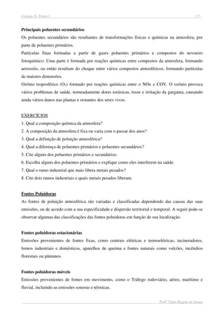Colégio D. Pedro I - 37 -
Profª Tânia Regina de Souza
Principais poluentes secundários
Os poluentes secundários são resultantes de transformações físicas e químicas na atmosfera, por
parte de poluentes primários.
Partículas finas formadas a partir de gases poluentes primários e compostos do nevoeiro
fotoquímico: Uma parte é formada por reações químicas entre compostos da atmosfera, formando
aerossóis, ou então resultam do choque entre vários compostos atmosféricos, formando partículas
de maiores dimensões.
Ozônio troposférico (O3) formado por reações químicas entre o NOx e COV. O ozônio provoca
vários problemas de saúde, nomeadamente dores toráxicas, tosse e irritação da garganta, causando
ainda vários danos nas plantas e restantes dos seres vivos.
EXERCÍCIOS
1. Qual a composição química da atmosfera?
2. A composição da atmosfera é fixa ou varia com o passar dos anos?
3. Qual a definição de poluição atmosférica?
4. Qual a diferença de poluentes primários e poluentes secundários?
5. Cite alguns dos poluentes primários e secundários.
6. Escolha alguns dos poluentes primários e explique como eles interferem na saúde.
7. Qual o ramo industrial que mais libera metais pesados?
8. Cite dois ramos industriais e quais metais pesados liberam.
Fontes Poluidoras
As fontes de poluição atmosférica são variadas e classificadas dependendo das causas das suas
emissões, ou de acordo com a sua especificidade e dispersão territorial e temporal. A seguir pode-se
observar algumas das classificações das fontes poluidoras em função de sua localização.
Fontes poluidoras estacionárias
Emissões provenientes de fontes fixas, como centrais elétricas e termoelétricas, incineradores,
fornos industriais e domésticos, aparelhos de queima e fontes naturais como vulcões, incêndios
florestais ou pântanos.
Fontes poluidoras móveis
Emissões provenientes de fontes em movimento, como o Tráfego rodoviário, aéreo, marítimo e
fluvial, incluindo as emissões sonoras e térmicas.
 