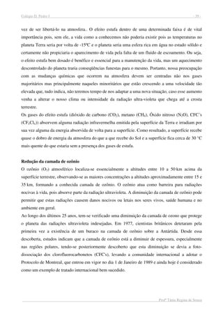 Colégio D. Pedro I - 39 -
Profª Tânia Regina de Souza
vez de ser libertá-lo na atmosfera.. O efeito estufa dentro de uma determinada faixa é de vital
importância pois, sem ele, a vida como a conhecemos não poderia existir pois as temperaturas no
planeta Terra seria por volta de -15ºC e o planeta seria uma esfera rica em água no estado sólido e
certamente não propiciaria o aparecimento de vida pela falta de um fluido de escoamento. Ou seja,
o efeito estufa bem dosado é benéfico e essencial para a manutenção da vida, mas um aquecimento
descontrolado do planeta traria conseqüências funestas para o mesmo. Portanto, nossa preocupação
com as mudanças químicas que ocorrem na atmosfera devem ser centradas não nos gases
majoritários mas principalmente naqueles minoritários que estão crescendo a uma velocidade tão
elevada que, tudo indica, não teremos tempo de nos adaptar a uma nova situação, caso esse aumento
venha a alterar o nosso clima ou intensidade da radiação ultra-violeta que chega até a crosta
terrestre.
Os gases do efeito estufa (dióxido de carbono (CO2), metano (CH4), Óxido nitroso (N2O), CFC´s
(CFxClx)) absorvem alguma radiação infravermelha emitida pela superfície da Terra e irradiam por
sua vez alguma da energia absorvida de volta para a superfície. Como resultado, a superfície recebe
quase o dobro de energia da atmosfera do que a que recebe do Sol e a superfície fica cerca de 30 °C
mais quente do que estaria sem a presença dos gases de estufa.
Redução da camada de ozônio
O ozônio (O3) atmosférico localiza-se essencialmente a altitudes entre 10 a 50 km acima da
superfície terrestre, observando-se as maiores concentrações a altitudes aproximadamente entre 15 e
35 km, formando a conhecida camada de ozônio. O ozônio atua como barreira para radiações
nocivas à vida, pois absorve parte da radiação ultravioleta. A diminuição da camada de ozônio pode
permitir que estas radiações causem danos nocivos ou letais nos seres vivos, saúde humana e no
ambiente em geral.
Ao longo dos últimos 25 anos, tem-se verificado uma diminuição da camada de ozono que protege
o planeta das radiações ultravioleta indesejadas. Em 1977, cientistas britânicos detetaram pela
primeira vez a existência de um buraco na camada de ozônio sobre a Antártida. Desde essa
descoberta, estudos indicam que a camada de ozônio está a diminuir de espessura, especialmente
nas regiões polares, tendo-se posteriormente descoberto que esta diminuição se devia a foto-
dissociação dos clorofluorocarbonetos (CFC's), levando a comunidade internacional a adotar o
Protocolo de Montreal, que entrou em vigor no dia 1 de Janeiro de 1989 e ainda hoje é considerado
como um exemplo de tratado internacional bem sucedido.
 