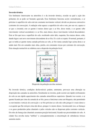 Colégio D. Pedro I - 40 -
Profª Tânia Regina de Souza
Inversão térmica
Um fenômeno interessante na atmosfera é o da inversão térmica, ocasião na qual a ação dos
poluentes do ar pode ser bastante agravada. Esse fenômeno funciona assim: normalmente, o ar
próximo à superfície do solo está em constante movimento vertical, devido ao processo convectivo
(correntes de convecção). A radiação solar aquece a superfície do solo e este, por sua vez, aquece o
ar que o circunda; este ar quente é menos denso que o ar frio, desse modo, o ar quente sobe
(movimento vertical ascendente) e o ar frio, mais denso, desce (movimento vertical descendente).
Este ar frio que toca a superfície do solo, recebendo calor dele, esquenta, fica menos denso, sobe,
dando lugar a um novo movimento descendente de ar frio. E o ciclo se repete. O normal, portanto, é
que se tenha ar quente numa camada próxima ao solo, ar frio numa camada logo acima desta e ar
ainda mais frio em camadas mais altas, porém, em constantes trocas por correntes de convecção.
Esta situação normal do ar colabora com a dispersão da poluição local.
Dispersão da poluição em dias normais
Na inversão térmica, condições desfavoráveis podem, entretanto, provocar uma alteração na
disposição das camadas na atmosfera. Geralmente no inverno, pode ocorrer um rápido resfriamento
do solo ou um rápido aquecimento das camadas atmosféricas superiores. Quando isso ocorre, o ar
quente ficando por cima da camada de ar frio, passa a funcionar como um bloqueio, não permitindo
os movimentos verticais de convecção: o ar frio próximo ao solo não sobe porque é o mais denso e
o ar quente que lhe está por cima não desce, porque é o menos denso. Acontecendo isso, as fumaças
e os gases produzidos pelas chaminés e pelos veículos não se dispersam pelas correntes verticais.
Os rolos de fumaça das chaminés assumem posição horizontal, ficando nas proximidades do solo. A
cidade fica envolta numa “neblina” e conseqüentemente a concentração de substâncias tóxicas
aumenta muito.
 