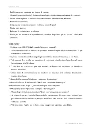 Colégio D. Pedro I - 47 -
Profª Tânia Regina de Souza
• Rodízio de carros - organizar um sistema de caronas;
• Altura adequada das chaminés da indústria, em função das condições de dispersão de poluentes;
• Uso de matérias primas e combustíveis que resultem em resíduos menos poluidores;
• Melhoria da combustão;
• Evite queimar compostos orgânicos ou lixo de um modo geral;
• Plantar mais árvores;
• Reduzir o lixo - incentivo a reciclagem;
• Instalações nas indústrias de separadores de gás-sólido, impedindo que as “poeiras” saiam pelas
chaminés;
EXERCÍCIOS
1. Explique o que é PROCONVE, quando foi criado e para quê?
2. Houve um decréscimo na emissão de poluentes atmosférico por veículos automotivos. O que
acarretou esse decréscimo?
3. Explique como estão os índices de poluição atmosférica, atualmente na cidade de São Paulo.
4. Toda indústria deve instalar um mecanismo de controle da poluição atmosférica. Essa afirmação
é verdadeira ou falsa? Explique.
5. O que deve ser considerado, por uma indústria, ao instalar um mecanismo de controle da
poluição atmosférica.
6. Cite ao menos 5 equipamentos que são instalados nas industrias, com a intenção de controlar a
poluição atmosférica.
7. O que são filtros manga? Quais suas vantagens e desvantagens?
8. O que são câmaras de sedimentação? Quais suas vantagens e desvantagens?
9. O que são lavadores de gás? Quais suas vantagens e desvantagens?
10. O que são ciclones? Quais suas vantagens e desvantagens?
11. O que são precipitadores eletrostáticos? Quais suas vantagens e desvantagens?
12. Se a indústria que você trabalha libera partículas com tamanhos diferentes, mas a partir de 2µm,
qual o mecanismo de controle da poluição atmosférica você indicaria para a indústria instalar?
Justifique a resposta.
13. Cite pelo menos 5 ações que podemos tomar para prevenir a poluição atmosférica.
 