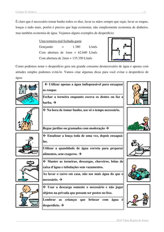 Colégio D. Pedro I - 3 -
Profª Tânia Regina de Souza
É claro que é necessário tomar banho todos os dias, lavar as mãos sempre que sujar, lavar as roupas,
louças e tudo mais, porém é preciso que haja economia, não simplesmente economia de dinheiro,
mas também economia de água. Vejamos alguns exemplos de desperdício:
Uma torneira mal fechada gasta:
Gotejando = 1.380 L/mês
Com abertura de 1mm = 62.640 L/mês
Com abertura de 2mm = 135.350 L/mês
Como podemos notar o desperdício gera um grande consumo desnecessário de água e apenas com
atitudes simples podemos evitá-lo. Vamos citar algumas dicas para você evitar o desperdício de
água:
Utilizar apenas a água indispensável para enxaguar
as roupas
Fechar a torneira enquanto escova os dentes ou faz a
barba.
Na hora de tomar banho, use só o tempo necessário.
Regue jardins ou gramados com moderação
Ensaboar a louça toda de uma vez, depois enxaguá-
las.
Utilizar a quantidade de água correta para preparar
alimentos, sem exageros.
Manter as torneiras, descargas, chuveiros, bóias de
caixa d'água e tubulações sem vazamentos.
Ao lavar o carro em casa, não use mais água do que o
necessário.
Usar a descarga somente o necessário e não jogar
objetos na privada que possam ser postos no lixo.
Lembrar as crianças que brincar com água é
desperdício.
 