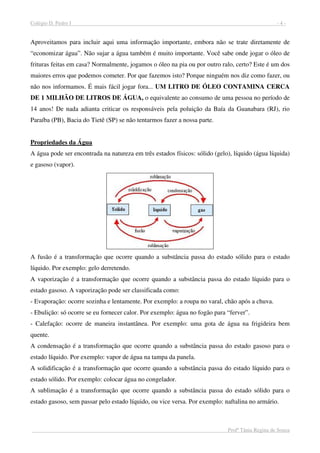 Colégio D. Pedro I - 4 -
Profª Tânia Regina de Souza
Aproveitamos para incluir aqui uma informação importante, embora não se trate diretamente de
“economizar água”. Não sujar a água também é muito importante. Você sabe onde jogar o óleo de
frituras feitas em casa? Normalmente, jogamos o óleo na pia ou por outro ralo, certo? Este é um dos
maiores erros que podemos cometer. Por que fazemos isto? Porque ninguém nos diz como fazer, ou
não nos informamos. É mais fácil jogar fora... UM LITRO DE ÓLEO CONTAMINA CERCA
DE 1 MILHÃO DE LITROS DE ÁGUA, o equivalente ao consumo de uma pessoa no período de
14 anos! De nada adianta criticar os responsáveis pela poluição da Baía da Guanabara (RJ), rio
Paraíba (PB), Bacia do Tietê (SP) se não tentarmos fazer a nossa parte.
Propriedades da Água
A água pode ser encontrada na natureza em três estados físicos: sólido (gelo), líquido (água líquida)
e gasoso (vapor).
A fusão é a transformação que ocorre quando a substância passa do estado sólido para o estado
líquido. Por exemplo: gelo derretendo.
A vaporização é a transformação que ocorre quando a substância passa do estado líquido para o
estado gasoso. A vaporização pode ser classificada como:
- Evaporação: ocorre sozinha e lentamente. Por exemplo: a roupa no varal, chão após a chuva.
- Ebulição: só ocorre se eu fornecer calor. Por exemplo: água no fogão para “ferver”.
- Calefação: ocorre de maneira instantânea. Por exemplo: uma gota de água na frigideira bem
quente.
A condensação é a transformação que ocorre quando a substância passa do estado gasoso para o
estado líquido. Por exemplo: vapor de água na tampa da panela.
A solidificação é a transformação que ocorre quando a substância passa do estado líquido para o
estado sólido. Por exemplo: colocar água no congelador.
A sublimação é a transformação que ocorre quando a substância passa do estado sólido para o
estado gasoso, sem passar pelo estado líquido, ou vice versa. Por exemplo: naftalina no armário.
 