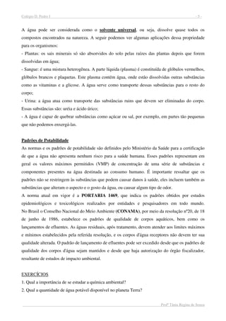 Colégio D. Pedro I - 5 -
Profª Tânia Regina de Souza
A água pode ser considerada como o solvente universal, ou seja, dissolve quase todos os
compostos encontrados na natureza. A seguir podemos ver algumas aplicações dessa propriedade
para os organismos:
- Plantas: os sais minerais só são absorvidos do solo pelas raízes das plantas depois que forem
dissolvidas em água;
- Sangue: é uma mistura heterogênea. A parte líquida (plasma) é constituída de glóbulos vermelhos,
glóbulos brancos e plaquetas. Este plasma contém água, onde estão dissolvidas outras substâncias
como as vitaminas e a glicose. A água serve como transporte dessas substâncias para o resto do
corpo;
- Urina: a água atua como transporte das substâncias ruins que devem ser eliminadas do corpo.
Essas substâncias são: uréia e ácido úrico;
- A água é capaz de quebrar substâncias como açúcar ou sal, por exemplo, em partes tão pequenas
que não podemos enxergá-las.
Padrões de Potabilidade
As normas e os padrões de potabilidade são definidos pelo Ministério da Saúde para a certificação
de que a água não apresenta nenhum risco para a saúde humana. Esses padrões representam em
geral os valores máximos permitidos (VMP) de concentração de uma série de substâncias e
componentes presentes na água destinada ao consumo humano. É importante ressaltar que os
padrões não se restringem às substâncias que podem causar danos à saúde, eles incluem também as
substâncias que alteram o aspecto e o gosto da água, ou causar algum tipo de odor.
A norma atual em vigor é a PORTARIA 1469, que indica os padrões obtidos por estudos
epidemiológicos e toxicológicos realizados por entidades e pesquisadores em todo mundo.
No Brasil o Conselho Nacional do Meio Ambiente (CONAMA), por meio da resolução nº20, de 18
de junho de 1986, estabelece os padrões de qualidade de corpos aquáticos, bem como os
lançamentos de efluentes. As águas residuais, após tratamento, devem atender aos limites máximos
e mínimos estabelecidos pela referida resolução, e os corpos d'água receptores não devem ter sua
qualidade alterada. O padrão de lançamento de efluentes pode ser excedido desde que os padrões de
qualidade dos corpos d'água sejam mantidos e desde que haja autorização do órgão fiscalizador,
resultante de estudos de impacto ambiental.
EXERCÍCIOS
1. Qual a importância de se estudar a química ambiental?
2. Qual a quantidade de água potável disponível no planeta Terra?
 