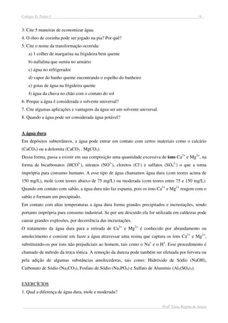 Colégio D. Pedro I - 6 -
Profª Tânia Regina de Souza
3. Cite 5 maneiras de economizar água.
4. O óleo de cozinha pode ser jogado na pia? Por quê?
5. Cite o nome da transformação ocorrida:
a) 1 colher de margarina na frigideira bem quente
b) naftalina que sumiu no armário
c) água no refrigerador
d) vapor do banho quente encontrando o espelho do banheiro
e) gotas de água na frigideira quente
f) água da chuva no chão com o contato do sol
6. Porque a água é considerada o solvente universal?
7. Cite algumas aplicações e vantagens da água ser um solvente universal.
8. Quando a água pode ser considerada água potável?
A água dura
Em depósitos subterrâneos, a água pode entrar em contato com certos materiais como o calcário
(CaCO3) ou a dolomita (CaCO3 . MgCO3).
Dessa forma, passa a existir em sua composição uma quantidade excessiva de íons Ca2+
e Mg2+
, na
forma de bicarbonatos (HCO3-
), nitratos (NO3-
), cloretos (Cl-
) e sulfatos (SO4
2-
) o que a torna
imprópria para consumo humano. A esse tipo de água chamamos água dura (com teores acima de
150 mg/L), mole (com teores abaixo de 75 mg/L) ou moderada (com teores entre 75 e 150 mg/L).
Quando em contato com sabão, a água dura não faz espuma, pois os íons Ca2+
e Mg2+
reagem com o
sabão e formam um precipitado.
Em contato com altas temperaturas a água dura forma grandes precipitados e incrustações, sendo
portanto imprópria para consumo industrial. Se por um descuido ela for utilizada em caldeiras pode
causar grandes explosões, por decorrência das incrustações.
O tratamento da água dura para a retirada de Ca2+
e Mg2+
é conhecido por abrandamento ou
amolecimento e consiste em fazer a água atravessar uma resina que captura os íons Ca2+
e Mg2+
,
substituindo-os por íons não prejudiciais ao homem, tais como o Na+
e o H+
. Esse procedimento é
chamado de método da troca iônica. A remoção da dureza pode também ser efetuada por fervura ou
pela adição de algumas substâncias amolecedoras, tais como: Hidróxido de Sódio (NaOH),
Carbonato de Sódio (Na2CO3), Fosfato de Sódio (Na3PO4) e Sulfato de Alumínio (Al2(SO4)3).
EXERCÍCIOS
1. Qual a diferença de água dura, mole e moderada?
 