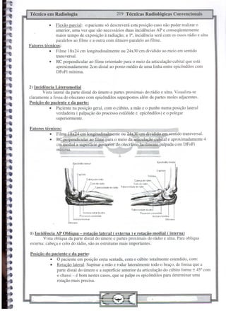 Técnico em Radiologia                                       219 Técnicas Radiológicas Convencionais

           •  Flexão parcial: o paciente s6 descreverá esta posição caso não puder realizar o
              anterior, uma vez que são necessários duas incidências AP e conseqüentemente
              maior tempo de exposição à radiação; a I a, incidência será com os ossos rádio e ulna
              paralelos ao filme e a outra com úlmero paralelo ao filme.
Fatores técnicos:
           • Filme 18x24 cm longitudinalmente ou 24x3O-cm dividido ao meio em sentido
              transversal.
           • RC perpendicular ao filme orientado para o meio da articulação cubital que está
               aproximadamente 2cm distaI ao ponto médio de uma linha entre epicôndilos com
              DFoFi mínima.


2) Incidência Láteromedial
        Vista lateral da parte distaI do úmero e partes proximais do rádio e ulna. Visualiza-se
claramente a fossa do olecrano com epicôndilos superpostos além de partes moles adjacentes.
Posição do paciente e da parte:
            • Paciente na posição geral, com o cúbito, a mão e o punho numa posição lateral
                verdadeira ( palpação do processo estil6ide e epicôndilos) e o polegar
                superiormente.

Fatores técnicos:
           • Filme 18x24 cm longitudinalmente ou 24x.30 cm dividido em sentido transversal.
           • RC perpendicular ao filme para o meio da articulação cubital e aproximadamente 4
              cm medial a superfície posterior do olecrânio facilmente-palpada com DFoFi
              mínima.


                        Epicôndilo latEolal
                                                  -         •••                                -


                                                                  T~osldade d<ll   ••.•    "
                                   Ineisuu radial da ulna                Procuso          cOfonóidt'
                                Procf'sso c(lfonóiM                                        IncISIJ<il   trocloi-al
                        Incisula troclur                                                                      Ol~f.no
                     OI~laoo



1) Incidência AP Oblíqua - rotação lateral ( externa) e rotação mediai ( interna)
        Vista obliqua da parte distaI do úmero e partes proximais do rádio e ulna. Para obliqua
externa: cabeça e colo do rádio, são as estruturas mais importantes.

Posição do paciente e da parte:
          • O paciente em posição ereta sentada, com o cúbito totalmente estendido, com:
          • Rotação lateral: Supinar a mão e rodar lateralmente todo o braço, de forma que a
              parte distal do úmero e a superfície anterior da articulação do cúbito forme ± 45° com
              o chassi - é bom nestes casos, que se palpe os epicôndilos para determinar uma
              rotação mais precisa.
 