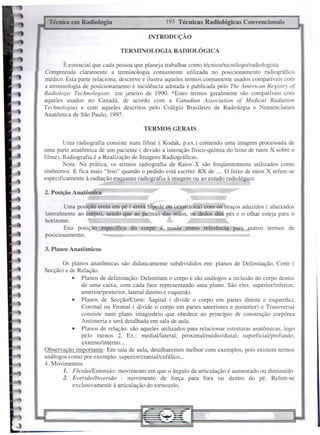 Técnico em Radiologia                          193 Técnicas Radiológicas Convencionais

                                         INTRODUÇÃO

                              TERMINOLOGIA         RADIOLÓGICA

       E essencial que cada pessoa que planeja trabalhar como técnicoltecnólogo/radiologista
Compreenda claramente a terminologia comumente utilizada no posicionamento radiográfico
médico. Esta parte relaciona, descreve e ilustra aqueles tennos comumente usados compatíveis com
a terminologia de posicionamento e incidência adotada e publicada pelo The American Registry of
Radiologic Technologists em janeiro de 1990. *Estes termos geralmente são compatíveis com
aqueles usados no Canadá, de acordo com a Canadian Association of Medicai Radiation
Technologias e com aqueles descritos pelo Colégio Brasileiro de Radiologia e Nomenclatura
Anatômica de São Paulo, 1997.

                                       TERMOS GERAIS

        Uma radiografia consiste num filme ( Kodak, p.ex.) contendo uma imagem processada de
uma parte anatômica de um paciente ( devido a interação físico-químia do feixe de raios X sobre o
filme), Radiografia é a Realização de Imagens Radiográficas.
        Nota: Na prática, os termos radiografia de Raios X são freqüentemente utilizados como
sinônimos. E fica mais "feio" quando o pedido está escrito: RX de .... O feixe de raios X refere-se
especificamente à radiação enquanto radiografia à imagem ou ao estudo radiológico.

2. Posição Anatômica

        Uma posição ereta em pé ( ereta bípede ou ortostática) com-Os braços aduzidos ( abaixados
lateralmente ao corpo), sendo que as palmas das mãos, os dedos dos pés e o olhar esteja para o
horizonte.
        Esta posição específica do corpo é usada como referência para outros termos de
posicionamento.

3. Planos Anatômicos

       Os planos anatômicas são didaticamente subdivididos em: planos de Delimitação, Corte (
Secção) e de Relação.
           • Planos de delimitação: Delimitam o corpo e são análogos a inclusão do corpo dentro
               de uma caixa, com cada face representando uma plano. São eles: superior/inferior;
               anterior/posterior, lateral direito e esquerdo.
           • Planos de Secção/Corte: Sagital ( divide o corpo em partes direita e esquerda);
               Corona1 Ou Frontal ( di vide o corpo em partes anteriores e posterior) e Transversal
               consiste num plano imaginário que obedece ao princípio de construção corpórea
               Antimeria e será detalhada em sala de aula.
           • Planos de relação: são aqueles utilizados para relacionar estruturas anatômicas, logo
               pelo menos 2, Ex.: medialllateral; proximal/médio/distal;      superficial/profundo;
               externo/interno ...
Observação importante: Em sala de aula, detalharemos melhor com exemplos, pois existem termos
análogos como por exemplo: superior/cranial/cefálico ...
4. Movimentos
       1. FlexãolExtensão: movimento em que o ângulo da articulação é aumentado ou diminuído.
       2. Eversãollnversão : movimento de força para fora ou dentro do pé. Refere-se
           exclusivamente à articulação do tornozelo.
 