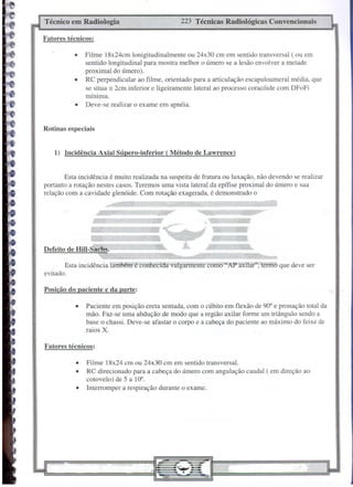 Técnico em Radiologia                              223 Técnicas   Radiológicas   Convencionais

Fatores técnicos:

              •   Filme 18x24cm lonigitudinalmente ou 24x30 cm em sentido transversal ( ou em
                  sentido longitudinal para mostra melhor o úmero se a lesão envolver a metade
                  proximal do úmero).
              •   RC perpendicular ao filme, orientado para a articulação escapuloumeral média, que
                  se situa := 2cm inferior e ligeiramente lateral ao processo coracóide com DFoFi
                  mínima.
              •   Deve-se realizar o exame em apnéia.


Rotinas especiais


    1) Incidência Axial Súpero-inferior       ( Método de Lawrence)


        Esta incidência é muito realizada na suspeita de fratura ou luxação, não devendo se realizar
portanto a rotação nestes casos. Teremos uma vista lateral da epífise proximal do úmero e sua
relação com a cavidade glenóide. Com rotação exagerada, é demonstrado o




                    .-
Defeito de Hill-Sachs.

           Esta incidência tambéin écónhecida'vulgarmente   como "AP axilar", termo que deve ser
evitado.

Posição do paciente c da partc:

              •   Paciente em posição ereta sentada, com o cúbito em flexão de 90° e pronação total da
                  mão. Faz-se uma abdução de modo que a região axilar forme um triângulo sendo a
                  base o chassi. Deve-se afastar o corpo e a cabeça do paciente ao máximo do feixe de
                  raios X.

Fatores técnicos:

              •   Filme 18x24 cm ou 24x30 cm em sentido transversal.
              •   RC direcionado para a cabeça do úmero com angulação caudal ( em direção ao
                  cotovelo) de 5 a 10°.
              •   Interromper a respiração durante o exame.
 