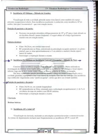 Técnico     em Radiologia                         224 Técnicas    Radiológicas    Convencionais

   2) Incidência     AP Oblíqua - Método de Grashey


         Visualização de toda a cavidade glenoide numa vista lateral como também do espaço
articular escapulomeral aberto. Esta incidência usualmente é conhecida como incidência AP do
ombro, fato que é incontestável - que com rotação neutra.

Posição do paciente e da parte:

             •   Pacientes em posição ortostática oblíqua posterior de 350 a 450 para o lado afetado ou
                 em decúbito dorsal (menos freqüente). A seguir abduz-se"o braço ligeiramente
                 estando este em rotação neutra.

Fatores técnicos:

             •   Filme 18x24cm, em sentido transversal.
             •   RC perpendicular ao filme, centralizado na articulação escapulo-aumeral ( ou gleno-
                 umeral), que se situa aproximadamente a 5 cm inferior a mediaI à borda súpero-
                 lateral do ombro.
             •   Interromper a respiração durante o exame.

   3) Incidência     PA Oblíqua ou IncidênciâLateral      Y Escapular   - Método de Neer-+


         Consiste numa incidência tangencial da saída do supra-espinhoso. Muito utilizada na
investigação de traumas nesta região juntamente com as incidências AP Oblíqua e Axial súpreo-
inferior, logo não se deve tentar rodar o braço se houver suspeita de fratura ou luxação.
         São bem visualizados porção proximal do úmero ( cabeça do úmero e sua relação com a
cavidade glenóide) superposta a uma vista lateral da escápula. Este fato faz com que esta incidência
seja conhecida vulgarmente como "perfil escapular", termo que deve ser evitado também.

 osição do paciente e da parte:

             •   Filme 24x30 cm, em sentido longitudinal.
             •   RC perpendicular ao filme, orientado para a articulação escapuloumeral   ( ± de 5 a 6
                 cm abaixo do topo do ombro) com DFoFi mínima.
             •   Interromper a respiração durante o exame.

Clavícula

Rotinas básicas


    1) Incidência    AP e Axial AP


        Visualização da clavícula, incluindo as articulações acromioclavicular e estemoclavicular.
As rotinas de departamento incluem mais freqüentemente as incidências AP 00 e axial AP.
 