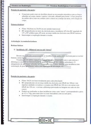 Técnico   em Radiologia                               225 Técnicas   Radiológicas   Convencionais

Posição do paciente e da parte:

              •     O paciente pode estar em decúbito dorsal ou em posição ortostática com os braços
                   aduzidos ao corpo, mento ( queixo) elevado, olhando para frente. A face posterior
                   do ombro deve estar em contato com o chassi ou o tampo da mesa, sem rotação do
                   corpo.

Fatores técnicos:

              •    Filme 18x24cm ou 24x30 cm em sentido transversal.
              •    RC perpendicular no meio da clavícula para a incidência AP e/ou RC angulado de
                   15° a 30° cefálico para AP axial, no terço médio da clavícula com DFoFi mínima.
              •    Interromper a respiração durante o exame.


Articulação       Acromioclaviculares

Rotinas básicas

    1) Incidência       AP - Bilateral   sem ou sob "stress"


         Devem ser realizadas posteriormente as incidêndás do ombro elou clavícula para se excluir
fraturas, nesta região.
         Visualização de ambos espaços articulares AC para comparação com e sem estresse (
diferença se encontra na demonstração de possível separação dos espaços articulares). O
alargamento de um espaço articular em comparação com o outro, durante uma incidência com
sustentação de peso geralmente indica uma separação da articulação AC.




Posição do paciente e da parte:

              •    Filme 18x24 cm transversalmente para cada articulação.
              •    RC perpendicular em no terço médio da clavícula com DFoFi de 180cm (em
                   algumas unidades se realiza e o exame com DFoFi de 102 cm e em outras com
                   DFoFi de 150 cm -t revisar a diferença provocada na imagem em cada um dos
                   casos).
              •    Podem ser realizadas as duas incidências com e sem "stress" cOlTespondendo a peso
                   de 4,5 a 7 Kg, para tanto deve-se usar marcadores com ou sem peso.
              •    Interromper a respiração durante o exame.
 