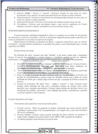 Técnico em Radiologia                           194 Técnicas Radiológicas Convencionais

      3. Rotação MetdiLI ( Interna ) / Lateral ( Externa): rotação de uma parte do corpo,
         deslocando a face anterior da parte para dentro/fora em relação ao plano mediano.
      4. Abdução/adução: Consiste no movimento de afastamento/aproximação de uma parte do
         corpo em relação ao plano mediano.
      5. Supinação/Promoção: Consiste no movimento de rotáção interna/externa da mão.
      6. Circundução: Consiste num movimento amplo e que envolve seqüências de flexão,
         abdução, extensão e adução, resultando em um movimento do tpo cone.

POSICIONAMENTO        RADILÓGICO

        O posicionamento radiológico/radiográfico refere-se a maneira ou ao modo de um paciente
em determinar ou descrever posições a fim de se demonstar radigraficamente partes especificas do
corpo na radiografia ou em outros receptores de imagem.
        Didaticamente dividiremos as posições em gerais e especiais (específicas), que ser referem
ao paciente e posteriormente estudaremos as posições das partes, assim denominado para o estudo
específico em TRCE.

       Posição Gerais do Corpo

        No decorrer do curso, veremos que falar "deitado" é um termo vulgar para a linguagem
técnica. É preciso dar preferência a termos técnicos e científicos quando se está em ambiente
profissional, a adequação da linguagem deve serfeita somente para o paciente e acompanhante.

       1. Decúbito: A posição de decúbito (,;'deitado") pode ser subdividida em: Ventral, Dorsal e
          Lateral ( direita/esquerda).    Indicando cada uma delas qual plano anatõmico de
          delimitação ser relaciona com a superfície em que o paciente se encontra.
       2. Ereta: A posição ereta ( "reto, certo") pode Ser: sentado ou em pé. Podemos ainda falar
          em posição ortostática ou ereta bípede para a posição ereta em pé.
       3. Plano inclinado-:-A posição de plano inclinado pode ser: Trendelemburg ou Fowler. Na
          posição de Trendelemburg a pessoa estará em decúbito dorsal com o plano do corpo
          inclinado de forma que a cabeça fique inferior aos pés. A posição de Fowler consiste no
          inverso.
       4. Posição de Litotomia: Do latim "li tos" - pedra e "Iomein" = corte. Consiste numa
          posição muito utilizada até hoje para a remoção cirúrgica de cálculo renal, muito
          parecida com a posição ginecológica. Consiste numa posição de decúbito dorsal com
          semi flexão dos joelhos ( genicular ) e leve abdução das pernas ( entreabertas), podendo
          se utilizar suportes e mesa especial.


Posições Específicas do Corpo

       Utilizaremos para especificar uma das posições gerais.

       1. Posição Lateral : Pode ser esquerda ou direita, lembrando que numa       posição lateral
          verdadeira a parte estará a 90" ou perpendicular ( em ângulo reto) com   uma incidência
          AP ou PA verdadeira.
       2. Posição Oblíqua: Consiste numa posição inclinada de forma anterior       ou posterior. E
          ainda, OAD ( nadador inversa/invertida), OAE, OPD e OPE ( posição do     nadador).
       3. As demais posições serão descritas em sala de aula.
 