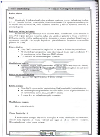 Idem incidência anterior.
Coluna Lombo-Sacral
210 Técnicas Radiológicas Convencionais
É muito comum se seguir esta divisão radiológica. A coluna lombo-sacral ou lombo-sacra,
consiste num segmento da coluna vertebral que segue de LI às vértebras coccígenas.
Diferenciando-se da coluna lombar portanto.
Fatores técnicos
• Filme 24x30 cm em sentido longitudinal,ou 30x40 cm dividido longitudinalmente.
• RC orientado para um ponto mediu em flanco direito situado a aproximadamente 3-4
cm superiormente à crista ilíaca, com DFoFi mínima.
• O exame deve ser realizado em apnéia expirat6ria.
Posição do paciene e da parte
Idêntica a posição para o perfil esquerdo de coluna torácica.
Fatores técnicos
• Filme 24x30 cm em sentido longitudinal, ou 30x40 cm dividido longitudinalmente.
• RC orientado para um ponto no plano médio-saginal situado a aproximadamente 3-4
cm superiormente à crista ilíaca, com DFoFi mínima.
• O exame deve ser realizado em apnéia expiratória.
Qualidades de imagem
Qualidades de imagem
• Numa boa imagem, cada corpo vertebral deverá dar limItes bem definidos ( detalhe),
com boa demonstração de espaços articulares, sem superexposição do músculo psoas
maior e/ou compressão.
Posição do paciente e da parte
Paciente em posição ortostática ou de decúbito dorsal, alinhado com a linha mediana da
mesa. Pode-se pedir para que o paciente realize uma semiflexão genicular a fim de se diminuir a
DOF, como também retificar a coluna vertebral e demonstra os espaços articulares. Garantir que no
momento da exposição exista rotação do paciente ( pelo alinhamento dos ombros como também
palpação das ElAS).
l)AP
Técnico em Radiologia
Rotinas básicas
Visualização de toda a coluna lombar, sendo que geralmente ocorre a inclusão das vértebras
Tl2 e SI (tamanho do filme), como também dos tecidos adjacentes. Em alguns casos também pode-
ser realizar uma incidência PA, como incidência alternativa ( Revisar incidência alternativa &
especial & geral).
 