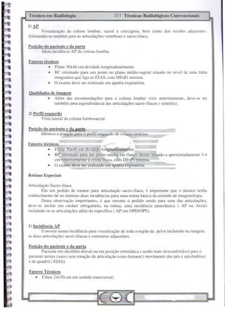 Rotinas Especiais
Posição do pacicnte e da parte
Idem incidência AP de coluna lombar.
211 Técnicas Radiológicas ConvencionaisTécnico em Radiologia
Fatores Técnicos
• Filme 24x30 em em sentido transversal;
I) Incidência AP
Consiste numa incidência para visualização de toda a região da pelve incluindo na imagem
as duas articulações sacro-ilíacas e estruturas adjacentes.
Posição do paciente e da parta
Paciente em decúbito dorsal ou em posição ortostática ( sendo mais desconfortável para o
paciente nestes casos) sem rotação da articulação coxo-femural ( movimento dos pés e epicôndilos)
e do quadril ( ElAS).
Fatores técnicos
• Filme 30x40 em dividido longitudinalmente.
• RC orientado para um ponto médio em flanco direito situado a aproximadamente 3-4
cm superiormente à crista-ilíaca, com DFoFimínima.
• O exame deve ser realizado em apEéia expiratória.
Posição do paciente e da parte
Idêntica a posição para o perfI.! esquerdo de co una torácica.
2) Perfil esqucrdo
Vista lateral da coluna lombosacral.
Qualidades de imagem
• Além das recomendações para a coluna lombar visto anteriormente, deve-se ter
também uma equisdistância das articulações sacro-ilíacas ( simetria).
Fatorcs técnicos
• Filme 30x40 cm dividido longitudinalmente.
• RC orientado para um ponto no plano médio-sagital situado no nível de uma linha
imaginária que liga as ElAS, com DFoFi mínima.
• O exame deve ser realizado em apnéia expiratória.
Visualização da coluna lombar, sacral e coccígena, bem como dos tecidos adjacentes.
Atentando-se também para as articulações vertebrais e sacro-ilíaca.
l)AP
Articulação Sacro-ilíaca
Em um pedido de exame para articulação sacro-ilíaca, é importante que o técnico tenha
conhecimento de no mínimo duas incidências para uma rotina básica da unidade de imagenologia.
Outra observação importantes, é que mesmo o pedido sendo para uma das articulações,
deve-se incluir em caráter obrigatório, na rotina, uma incidência panorâmica ( AP ou Axial)
incluindo-se as articulações além da específica ( AP em OPD/OPE).
 