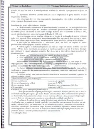 possível do feixe de raios X e atentar para que o ombro do paciente fique próximo do plano da
mesa.
É importante relembrar também: utilizar o eixo longitudinal da parte paralelo ao eixo
longitudinal do filme.
Uma observação deve ser feita para pacientes traumatizados: estes podem ser radiografados
sobre a mesa ou diretamente sobre a maca.
Considerações gerais sobre os fatores técnicos
A DFoFi utilizada comumente é de aproximadamente 1 metro ( 102 cm, mais precisamente)
com exceção para as articulações AC ( acrômio-claviculares) que se utiliza DFoFi de 180 cm. Deve
se lembrar que ao ser realizar exames sobre o tampo da mesa deve se aumentar a altura do tubo,
devido a distância entre o tampo e a bandeja de Bucky (± 8-10 cm).
Deve ser seguida a regra geral de colimação: as bordas de colimação devem ser vista em
todos os 4 lados do fllme sem cortar a anatomia essencial. Em regra geral, deve-se usar o menor
filme possível para a parte específica a ser radiografada, sendo possível a colimação dos 4 lados.
A utilização de identificadores e marcadores deve ser feita em ângulo de menor
probabilidade de se superpor à anatomia essencial.
A centralização e o alinhamento precisos da parte do corpo em relação ao fllme e ao raio
central ( RC ) é muito importantes nos exames de membros superiores, a fim de evitar: a distorção
das estruturas e espaço articulares estreitos. Para isso, faz-se necessários alguns princípios de
posicionamento.
a. A parte a ser radiografada deve estar paralela ao plano do filme.
b. O RC deve estar a 90" ou perpendicular à parte e ao filme.
c. O RC deve ser direcionado para o ponto de centralização correto.
Nestes exames, utilizaremos KVp baixo e médio na faixa de 50-80 KV, com tempo de
exposição curto ( mAs adequado para a densidade) e pequeno ponto focal. Estas radiografias devem
permitir a visualização das partes moles adjacentes.
Os chassis utilizados geralmente apresentam écram intensificador de detalhe para adultos,
sendo que as grades não são usadas para membros superiores, exceto se a parte medir mais de 10,
cm como o ombro.
Em última análise, para pacientes imobilizados deve-se aumentar o tempo de exposição na
seguinte faixa de valores:
Tabela de conversão para imobilização
Tipo de imobilização Aumento de exposição
Gesso seco ( pequeno a médio) Aumentar 5-7 KVp
Gesso grande ou úmido Duplicar o mAs ou aumentar 8-10 KVp
Fibra de vidro Aumentar 3-4 KVp
Considerações gerais sobre proteção radiológica
O principal mecanismo de proteção radiológica consiste na proteção gonadal. Isto se deve a
quantidade de radiação dispersa que existe durante uma incidência. Para tanto se usa uma proteção
de chumbo ( 0,5 mm geralmente) sobre o colo do paciente cobrindo a área gonadal. Esta proteção
deve ser feita em todos pacientes, mesmo se estes não estão em idade reprodutiva.
A realização de radiografias da região do ombro pode administrar doses potencialmente
significadas para as regiões da tireóide e pulmão, como também para as mamas femininas que são
órgãos radiosensíveis e que apresentam risco relativo de se tornarem cancerosos em comparação
com doses efetivas para o restante do corpo. Portanto, a colimação rigorosa da área de interesse é
muito importante, além da colocação de escudos de contato sobre aquela porção das regiões dos
pulmões, mamas e tireóide que não encobrem a área de interesse.
Considerações finais
213 Técnicas Radiológicas ConvencionaisTécnico em Radiologia
 