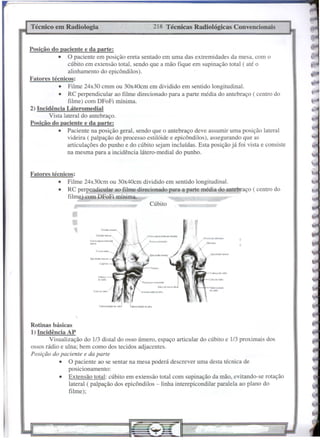 Cúbito
218 Técnicas Radiológicas ConvencionaisTécnico em Radiologia
Rotinas básicas
1) Incidência AP
Visualização do 1/3 distaI do osso úmero, espaço articular do cúbito e 1/3 proximais dos
ossos rádio e ulna; bem como dos tecidos adjacentes.
Posição do paciente e da parte
• O paciente ao se sentar na mesa poderá descrever uma desta técnica de
posicionamento:
• Extensão total: cúbito em extensão total com supinação da mão, evitando-se rotação
lateral ( palpação dos epicôndilos - linha interepicondilar paralela ao plano do
filme);
Fatores técnicos:
• Filme 24x30cm ou 30x40cm dividido em sentido longitudinal.
• RC pe endicular ao filme direcionado para a parte média do antebraço ( centro do
filme) combFoFi mínima.
Posiçãu do paciente e da parte:
• O paciente em posição ereta sentado em uma das extremidades da mesa, com o
cúbito em extensão total, sendo que a mão fique em supinação total ( até o
alinhamento do epicôndilos).
Fatores técnicos:
• Filme 24x30 cmm ou 30x40cm em dividido em sentido longitudinal.
• RC perpendicular ao filme direcionado para a parte média do antebraço ( centro do
filme) com DFoFi mínima.
2) Incidência Láteromedial
Vista lateral do antebraço.
Posição do paciente e da parte:
• Paciente na posição geral, sendo que o antebraço deve assumir uma posição lateral
videira ( palpação do processo estilóide e epicôndilos), assegurando que as
articulações do punho e do cúbito sejam incluídas. Esta posição já foi vista e consiste
na mesma para a incidência látero-medial do punho.
•
 