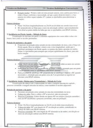 Fatores técnicos:
3) Incidência Axiais (Rotina para Traumatismo) - Método de Covle:
Visualização da cabeça colo e tuberosidade do rádio e margem articular do capítulo,
processo coronóide e margem articular da tróclea, como também os tecidos adjacentes.
220 Técnicas Radiológicas ConvencionaisTécnico em Radiologia
Posição do paciente e da parte:
• Pacientes em posição ereta sentada em uma das extremidades da mesa.
• Cabeca do rádio: fletir o cúbito a 90° se possível, mão em pronação.
• Processo Coronóide: Cúbito fletido em apenas 800 em relação à posição estendida (
mais de 800 encobrirão o processo coronóide), mão em pronação.
Fatores técnicos:
• Filme 18x24cm longitudinalmente ou 24x30 cm dividido transversalmente.
• Cabeça do rádio: RC com ângulo de 45° em direção ao ombro, centralizado na
cabeça do rádio com DFoFi mínima.
• Processo coronóide: RC com ângulo de 45° afastando-se do ombro, em direção ao
meio da articulação cubital com DFoFi mínima.
• Rotação mediaI: Pronar a mão em uma posição natural, com a palma para baixo, e
rodar o braço, conforme a necessidade, até que a parte distai do úmero e a face
anterior do cúbito sejam rodadas 45° ( paIpar os epicôndilos para determinar a
rotação).
2) Incidência em Flexão Aguda - Método de Jones
Visualização do olecrano em perfil e contornos superpostos dos ossos rádio e ulna e do
úmero, bem como os tecidos pertinentes.
• Filme 18x24 em em sentido ~ongitudinal ou 24x30 em dividido ao meio em sentido
transversal para duas incidências.
• Parte distaI do Úrnero: R perpendicular ao filme, e úmero orientado para um ponto
a meio caminho entre os epicôndilos com DFoFi mínima.
• Parte proximal do antebraço: RC perpendicular ao antebraço ( angular o RC quando
necessário ), orientado para um ponto cerca de 5 cm proximal ou superior ao
olecrano com DFoFi mínima.
Posição do pacientes e da parte:
• O paciente em posição ereta sentado em das extremidades da mesa, com o braço em
flexão aguda. Deve-se alinhar o úmero com o eixo longitudinal, sendo que o
antebraço permanece em flexão aguda e as pontas dos dedos apoiadas no ombro.
Pai par os epicôndilos para assegura que estejam eqüidistantes do chassi, para não
haver rotação.
Fatores técnicos:
• Filme 18x24cm longitudinalmente ou 24x30 cm dividido em sentido transversal.
• RC perpendicular ao filme para o meio da articulação cubital e aproximadamente
2cm distaI ao ponto médio da linha que une os epicôndilos com DFoFi mínima.
 