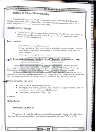 Clavícula
Rotinas básicas
Fatores técnicos:
Pacientes em posição ortostática oblí ua .
em decúbito dorsal ( menos freqüent~ }'ostenor bde35~~ 45° para o lado afetado ou
estando este em rotação neutra. . seguIr a duz-se o braço hgetramente
•
224 Técnicas Radiológicas Convencionais
2) Incidência AP Oblíqua - Método de Grashey
1) Incidência AP e Axial AP
osição do paciente e da parte:
3) Incidência PA Oblíqua ou Incidênciãtateral Y Escapúlar - Método de Necr-+
• Filme 18x24cm, em sentido transversal.
• RC perpendicular ao filme, centralizado na articulação escailulo-aumeral ( ou g,leno-
umeral), que se situa aproximadamente a 5 cm inferior a mediaI à borda súpero-
lateral do ombro.
• Interromper a respiração durante o exame.
• Filme 24x30 cm, em sentido longitudinal.
• RC perpendicular ao filme, orientado para a articulação escapuloumeral (± de 5 a 6
cm abaixo do topo do ombro) com DFoFi mínima.
• Interromper a respiração durante o exame.
Visualização da clavícula, incluindo as articulações acromioclavicular e estemoclavicular.
As rotinas de departamento incluem mais freqüentemente as incidências AP 0° e axial AP.
Consiste numa incidência tangencial da saída do supra-espinhoso. Muito utilizada na
investigação de traumas nesta região juntamente com as incidências AP Oblíqua e Axial súpreo-
inferior, logo não se deve tentar rodar o braço se houver suspeita de fratura ou luxação.
São bem visualizados porção proximal do úmero ( cabeça do úmero e sua relação com a
cavidade glenóide) superposta a uma vista lateral da escápula. Este fato faz com que esta incidência
seja conhecida vulgarmente como "perfil escapular", termo que deve ser evitado também.
Técnico em Radiologia
Visualização de toda a cavidade glenoide num .
articular escapulomeral aberto. Esta incidência usu' a Vlst~ lateral como também do espaço
ombro, fato que é incontestável _ qu _ almente e conheCIda como incidência AP do
e com rolaçao neutra.
Posição do paciente e da parte:
 