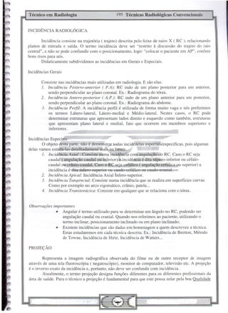 Incidências Gerais
PROJEÇÃO
195 Técnicas Radiológicas ConvencionaisTécnico em Radiologia
Observações importantes
• Angular é termo utilizado para se determinar um ângulo no RC, podendo ser
angulação caudal ou cranial. Quando nos referimos ao paciente, utilizando o
termo inclinar, posicionamento inclinado ou em plano inclinado;
• Existem incidências que são dadas em homenagem a quem descreveu a técnica.
Estas estudaremos em cada técnica descrita. Ex.: Incidência de Bretton, Método
de Towne, Incidência de Hirtz, Incidência de Watters ...
Representa a imagem radiográfica observada do filme ou de outro receptor de imagem
através de uma tela f1uoroscópia ( negatoscópio), monitor de computador, televisão etc. A projeção
é o inverso exato da incidência e, portanto, não deve ser confundir com incidência.
Atualmente, o termo projeção designa funções diferentes para os diferentes profissionais da
área de saúde. Para o técnico a projeção é fundamental para que este possa zelar pela boa Qualidade
Consiste nas incidências mais utilizadas em radiologia. E são elas:
i. incidência Póstero-anterior ( P.A): RC indo de um plano posterior para um anterior,
sendo perpendicular ao plano coronal. Ex.: Radiograma do tórax.
2. incidência Antero-posterior ( A.P.): RC indo de um plano anterior para um posterior,
sendo perpendicular ao plano coronal. Ex.: Radiograma do abdome.
3. Incidência Perfil: A incidência perfil é utilizada de forma muito vaga e nós preferimos
os termos Látero-lateral, Látero-medial e Médio-lateral. Nestes casos, o RC pode
determinar estruturas que apresentam lados direito e esquerdo como também, estruturas
que apresentam plano lateral e mediaI, fato que ocorrem em membros superiores e
inferiores.
Incidências Especiais
O objeto desta parte, não é demonstrar todas incidêneias especiais/especificas, pois algumas
delas vamos estuda-Ias detalhadamene mais na frente.
i. incidência Axial : Consiste numa incidência com angulação do RC. Caso o RC seja
caudal ( angulação caudal ou inferior) a incidência é dita súpero-inferior ou céfalo-
caudal ou crânio-caudal. Caso o RC seja cefálico ( angulação cefálica ou superior) a
incidência é ditaínfero-superior ou caudo-cefálico ou caudo-eranial.
2. incidência Apical: Incidência Axial Ínfero-superior.
3. incidência Tangencial: Consiste numa incidência que se realiza em superfícies curvas.
Corno por exemplo no arco zigomático, crânio, patela ...
4. Incidência Transtorácica: Consiste em qualquer que se relaciona com o tórax.
INCIDÊ CIA RADIOLÓGICA
Incidência consiste na trajetória (trajeto) descrita pelo feixe de raios X (RC ), relacionando
planos de entrada e saída. O termo incidência deve ser "restrito à discussão do trajeto do raio
central", e não se pode confundir com o posicionamento, 10gb: "colocar o paciente em AP", confere
bons risos para nós.
Didaticamente subdividimos as incidências em Gerais e Especiais.
 
