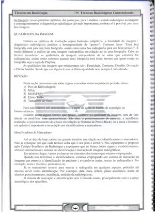 Identificadores & Marcadores
REVISÃO
•••••lilIllllllf·!·'!P'IJ'Mlilllil! •• 11•••.
WtW=
196 Técnicas Radiológicas Convencionais
Nesta seção comentaremos sobre alguns conceitos vistos no primeiro período, como:
I) Pico de Kilovoltagem;
2) MAs;
3) DfoFilFOF:
4) Efeito Talão;
5) Tamanhos de filme;
Técnico em Radiologia
Até os dias de hoje, existe um grande mistério em relação aos identificadores e marcadores.
Não se consegue por que cada técnico acha que o seu jeito é certo(?). Nós seguiremos o proposto
pelo Colégio Brasileiro de Radiologia e esperamos que no futuro, todos sigam o estabelecimento,
afinal é internacional o sistema de identificação e marcação de imagens radiográficas.
Em primeiro lugar, vamos esclarecer os conceitos dos termos que estamos empregando.
Quando nos referimos a identificadores, estamos empregando um sistema de marcação da
imagem que permita a identificação do paciente ( evitando-se assim, trocas de radiografias). Por
exemplo, nome ( iniciais), prontuário etc.
Já os marcadores servem para marcar a radiografia em qualquer aspecto, podendo até
mesmo servir como identificação. Por exemplo, data, hora, ordem, plano anatômico, nome do
técnico, posicionamento, incidência, unidade de radiologia etc.
O sistema de marcação e identificação vem evoluindo muito, principalmente com o avanço
tecnológico dos aparelhos.
Para estes fatores nós denominaremos a partir de agora de fatores de exposição ou
fatores técnicos.
Existem ainda alguns fatores que podem interferir na qualidade da imagem, sem de fato
alterar ou modi ficar suas características. São 'eles: o posicionamento do paciente, a incidência
realizada, o posicionamento do chassi em relação ao Sistema de Potter-Bucky ou a mesa e faremos
um apêndice importante com relação aos identificadores e marcadores.
Embora os critérios de avaliação sejam bastantes subjetivos, a finalidade da imagem (
diagnóstico radiológico) justifica a homogeneidade de "gostos". Costumo dizer: "Uma boa
fotografia está para um bom fotógrafo, assim como uma boa radiografia para um bom técnico". É
muito diferente a análise de uma imagem radiográfica em relação ao de uma fotografia. Cabe ao
técnico reconhecer as qualidades da imagem independente de se saber que estrutura foi
radiografada, assim como sabemos quando uma fotografia está ruim, mesmo que quem esteja na
fotografia seja a capa da Playboy.
As qualidades das imagens que estudaremos são: Densidade, Contraste, Detalhe, Distorção
e Efeito Anódio. Sendo que em alguns livros, a última qualidade nem sempre é considerada.
QUALIDADES DA IMAGEM
da Imagem ( nosso próximo capítulo). Ao passo que, para o médico o estudo radiológico da imagem
e conseqüentemente o diagnóstico radiológico são mais importantes, embora só é possível com uma
boa imagem.
 