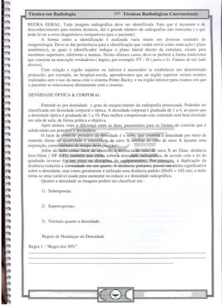 DENSIDADE ÓPTICA & CORPORAL
Regras de Mudanças da Densidade
197 Técnicas Radiológicas ConvencionaisTécnico em Radiologia
Regra 1 : "Regra dos 30%"
3) Normais quanto a densidade:
2) Superexpostas:
1) Subexpostas:
Entende-se por densidade o grau de enegrecimento da radiografia processada. Podendo ser
classificada em densidade corporal e óptica. A densidade corporal é graduada de 1 a 4, ao passo que
a densidade óptica é graduada de 1 a 10. Para melhor compreensão este conteúdo será bem ilustrado
em sala de aula, de forma prática e objetiva.
Após termos visto a diferença entre as duas, passaremos para os fatores de controle que é
subdividido em primário e secundário.
O fator de controle primário da densidade é o mAs, que controla a densidade por meio de
controle direto da quantidade e intensidade de raios X emitida do tubo de raios X durante uma
exposição, como também do tempo de.exposição:'" •
Além do mAs como fatoI..de contrÔ1e,ca.distância~ao tubo ae raios X ao filme, distância
foco-filme ( DF o..Fl), ta.mbém tem efeito- sobre:a densidãile radiogi74fica, de acordo com a lei do
quadrado inverso {, a ser visto na disciplina de equipamentos). Por exemplo, a duplicação da
distância reduzirá a intensidade em um quarto. A'lfistância;'portanto, possui um efeito siguificativo
sobre a densidade, mas corno geralmente é utilizada uma distância padrão (DfoFi = 102 cm), o mAs
torna-se urna variável usada para aumentar ou reduzir a e densidade radiográfica.
Quanto a densidade as imagens podem ser classificar em :
REGRA GERAL: Toda imagem radiográfica deve ser identificada. Fato que é incomum e de
desconhecimento para muitos técnicos, daí o grande número de radiografias não marcadas ( o que
pode levar a erros diagnósticos irreparáveis para o paciente).
A forma como a identificação é realizada varia muito em diversas unidades de
imagenologia. Deve-se dar preferência para a identificação que venha servir corno marcação ( plano
anatômico), as quais o identificador indique o plano lateral direito da estrutura, exceto para
membros superiores, inferiores e mamas. Nestes últimos casos, deve-se preferir a forma tradicional
que consiste na marcação verdadeira ( dupla), por exemplo: FT - D (para o Sr. Fulano de tal, lado
direito).
Com relação a região superior ou inferior é necessário se estabelecer um determinado
protocolo, por exemplo, no hospital-escola, aprenderemos que na região superior seriam exames
realizados sem o uso da mesa com o sistema Potter-Bucky; e na região inferior para exames em que
o paciente se relacionasse diretamente com o sistema.
 