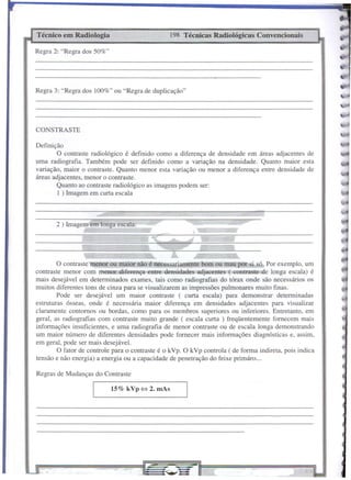 CONSTRASTE
15% kVp ~ 2. mAs
198 Técnicas Radiológicas ConvencionaisTécnico em Radiologia
Regras de Mudanças do Contraste
Definição
O contraste radiológico é definido como a diferença de densidade em áreas adjacentes de
uma radiografia. Também pode ser definido como a variação na densidade. Quanto maior esta
variação, maior o contraste. Quanto menor esta variação ou menor a diferença entre densidade de
áreas adjacentes, menor o contraste.
Quanto ao contraste radiológico as imagens podem ser:
I ) Imagem em curta escala
2 ) Imagem em longa escala:
Regra 3: "Regra dos 100%" ou "Regra de duplicação"
O contraste menor ou maior não é necessariamente bom ou mau por si só. Por exemplo, um
contraste menor com menor diferença entre densidades adjacentes ( contraste de longa escala) é
mais desejável em determinados exames, tais como radiografias do tórax onde são necessários os
muitos diferentes tons de cinza para se visualizarem as impressões pulmonares muito finas.
Pode ser desejável um maior contraste ( curta escala) para demonstrar determinadas
estruturas ósseas, onde é necessária maior diferença em densidades adjacentes para visualizar
claramente contornos ou bordas, como para os membros superiores ou inferiores. Entretanto, em
geral, as radiografias com contraste muito grande ( escala curta) freqüentemente fornecem mais
informações insuficientes, e uma radiografia de menor contraste ou de escala longa demonstrando
um maior número de diferentes densidades pode fornecer mais informações diagnósticas e, assim,
em geral, pode ser mais desejável.
O fator de controle para o contraste é o kVp. O kVp controla ( de forma indireta, pois indica
tensão e não energia) a energia ou a capacidade de penetração do feixe primáro ...
Regra 2: "Regra dos 50%"
 