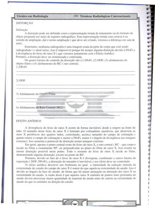 EFEITO ANÓDICO
2) DOF
4
•C
C
l
•
1-
200 Técnicas Radiológicas Convencionais
f
Técnico em Radiologia
DISTORÇÃO
3) Alinhamento do Objeto-Filme
A divergência do feixe de raios X ocorre de forma inevitável, desde a origem na fonte do
tubo. O tamanho deste feixe de raios X é limitado por colimadores ajustáveis, que absorvem os
raios X periféricos dos quatros lados, controlando, assim,o tamanho do campo de colimação (
quanto maior o campo de colimação e menor a DfoFi, maior é o ângulo de divergência nas margens
externas). Isso aumenta o potencial de distorção nestas margens externas.
Em geral, apenas o ponto central exato do feixe de raios X, o raio central ( RC - que corpo e
incide no filme a exatamente 90°, ou perpendicular ao plano do filme de raios X. Isso resulta na
menor distorção possível neste ponto. Todo o restante do feixe de raios X incide ao filme,
demonstrando alguma distorção, exceto no ponto do RC.
Portanto, devido ao fato de o feixe de raios X é divergente, combinado a outros fatores de
exposição ( DOF, DFoFi), a distorção do tamanho é inevitável, e seu efeito deve ser controlado.
O efeito anódico descreve um fenômeno no qual a intensidade da radiação emitida da
extremidade do catodo do campo de raios X é maior do que aquela na extremidade do anodo. Isso é
devido ao ângulo da face do anodo, de forma que há maior atenuação ou absorção dos raios X na
extremidade do anodo. A razão disso é que aqueles raios X emitidos de pontos mais profundos do
anodo devem atravessar maior quantidade de material do anodo antes de saírem na extremidade do
anodo do que os emitidos na direção do catodo.
4) Alinhamento do Raio Central ( RC)
Definição
A distorção pode ser definida como a representação errada do tratamento ou do formato do
objeto projetado em meio de registro radiográfico. Esta representação errada com certeza é no
sentido de ampliação, daí o termo ampliação ( que deve ser evitado, veremos a diferença em sala de
aula).
Entretanto, nenhuma radiografia é uma imagem exata da parte do corpo que está sendo
radiografada ( o ideal seria). Isso é impossível porque há sempre alguma distorção devido à DfoFi a
à divergência do feixe de raios X (que veremos juntamente com o Efeito Anódio).
Portanto, a distorção deve ser minimizada e controlada.
Os quatro fatores de controle da distorção são (I) DfoFi, (2) DOF, (3) alinhamento do
objeto-filme e (4) alinhamento do RC (raio central).
I) DFoFi
 