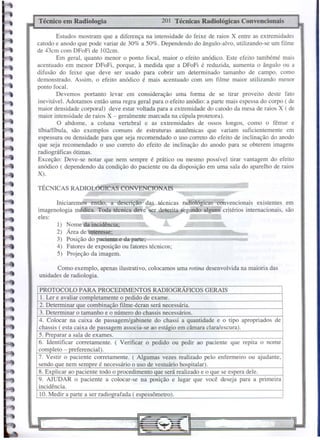 TÉCNICAS RADIOLÓGICAS CONVENCIONAIS
201 Técnicas Radiológicas Convencionais
Técnico em Radiologia
PROTOCOLO PARA PROCEDIMENTOS RADIOGRAFICOS GERAIS
1. Ler e avaliar com letamente o edido de exame.
2. Determinar ue combina ão filme-écran será necessária.
3. Determinar o tamanho e o número do chassis necessários.
4. Colocar na caixa de passagem/gabinete do chassi a quantidade e o tipo apropriados de
chassis ( esta caixa de assa em associa-se ao está io em câmara clara/escura).
5. Pre arar a sala de exames.
6. Identificar corretamente. ( Verificar o pedido ou pedir ao paciente que repita o nome
com leto - referencial).
7. Vestir o paciente corretamente. ( Algumas vezes realizado pelo enfermeiro ou ajudante,
sendo ue nem sem re é necessário o uso de vestuário hos italar).
8. Ex licar ao aciente todo o rocedimento ue será realizado e o ue se es era dele.
9. AJUDAR o paciente a colocar-se na posição e lugar que você deseja para a primeira
incidência.
10. Medir a arte a ser radio rafada (es essômetro).
Como exemplo, apenas ilustrativo, colocamos uma rotina desenvolvida na maioria das
unidades de radiologia.
1) Nome da incidência;
2) Área de interesse;
3) Posição do paciente e da parte;
4) Fatores de exposição ou fatores técnicos;
5) Projeção da imagem.
~
Iniciaremos então, a descrição· das técnicas ra(ljológicas convencionais existentes em
imagenologia médica. Toda técnica deve 'Ser descrita segundo alguns critérios internacionais, são
eles:
Estudos mostram que a diferença na intensidade do feixe de raios X entre as extremidades
catodo e anodo que pode variar de 30% a 50%. Dependendo do ângulo-alvo, utilizando-se um filme
de 43cm com DFoFi de 102cm.
Em geral, quanto menor o ponto focal, maior o efeito anódico. Este efeito tambémé mais
acentuado em menor DFoFi, porque, à medida que a DFoFi é reduzida, aumenta o ângulo ou a
difusão do feixe que deve ser usado para cobrir um determinado tamanho de campo, como
demonstrado. Assim, o efeito anódico é mais acentuado com um filme maior utilizando menor
ponto focal.
Devemos portanto levar em consideração uma forma de se tirar proveito deste fato
inevitável. Adotamos então uma regra geral para o efeito anódio: a parte mais espessa do corpo ( de
maior densidade corporal) deve estar voltada para a extremidade do catodo da mesa de raios X ( de
maior intensidade de raios X - geralmente marcada na cúpula protetora).
O abdome, a coluna vertebral e as extremidades de ossos longos, como o fêmur e
tfbia/fíbula, são exemplos comuns de estruturas anatômicas que variam suficientemente em
espessura ou densidade para que seja recomendado o uso correto do efeito de inclinação do anodo
que seja recomendado o uso correto do efeito de inclinação do anodo para se obterem imagens
radiográficas ótimas.
Exceção: Deve-se notar que nem sempre é prático ou mesmo possfvel tirar vantagem do efeito
anódico ( dependendo da condição do paciente ou da disposição em uma sala do aparelho de raios
X).
 