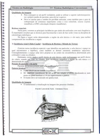 Parede Lateral do Nariz - Estmtura Óssea
1) Incidência Axial Céfalo-Caudal- Incidência de RreUon ( Método de Towne)
205 Técnicas Radiológicas Convencionais
Técnico em Radiologia
Qualidades de imagem
• É fundamental a visualização na imagem dos processo clinóides.
Qualidades da imagem
• Para conseguir-se um perfil verdadeiro, pode-se utilizar u suporte radiotransparente
ou o próprio punho do paciente, para elevar o queixo;
• Deve-se atentar para a sombra do pavilhão auricular, como também para o grau de
sobreposição de estruturas importantes como o osso es[enóide, suturas ocipital,
mandíbula a ATM ( articulação têmporo-mandibular).
Consiste numa incidência especial e que identifica em particular, a sela túrcica ( espaço no
qual encontramos a hipófise), como também as demais estruturas anatômicas adjacentes.
Conseqüentemente o espaço selar deve projetar-se no centro da circunferência detenninada pelo
colimador ( cone ou cilindro).
Entretanto, existe ainda o perfil direito de seja túrcica, onde realizaremos um perfil direito
do crânio, usando um cone ou cilindro. Esta incidência magnífica a região da sela túnica e é
denominada de sport.
Posição do paciente e da parte
Paciente na mesma posição para um;dincidência,AP.
Fatores técnicos
• Film 18x24 cm em sentido longitudinal.
• RC angulado causalmente de 30° a 40° em relação a LIOM, localizando-se num
ponto nO'plano mediano a ± 6 cm superiormente a glabela.
• O exame deve ser realizado em apnéia total.
Rotinas especiais
Nesta parte, veremos as principais incidências que ainda são realizadas com mais freqüência.
É importantes ressaltar que as técnicas para bucomaxilar e seios de face serão vistas na disciplina de
odontologia radiológica.
Na figura a seguir serão demonstrados a região da sela túrcica e o do nariz, para melhor
compreensão das incidências a seguir.
 