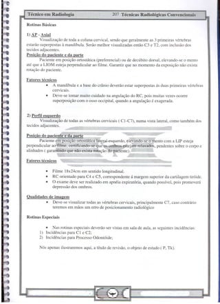 Fatores técnicos
Rotinas Especiais
207 Técnicas Radiológicas Convencionais
Técnico em Radiologia
Rotinas Básicas
Qualidades de imagem
• Deve-se visualizar todas as vértebras cervicais, principalmente C7, caso contrário
teremos em mãos um erro de posicionamento radiológico
• Filme 18x24cm em sentido longitudinal.
• RC orientado para C4 e C5, correspondente á margem superior da cartilagem tiróide.
• O exame deve ser realizado em apnéia expiratória, quando possível, pois promoverá
depressão dos ombros.
Nós apenas ilustraremos aqui, a título de revisão, o objeto de estudo ( P, Tk).
2) Perfil esquerdo
Visualizaçâo de todas as vértebras cervicais (CI-C7), numa vista lateral, como também dos
tecidos adjacentes.
Fatores técnicos
• A mandíbula e a base do crânio deverão estar superpostas ás duas primeiras vértebras
cervicais.
• Deve-se tomar muito cuidado na angulação do RC, pois muitas vezes ocorre
superposição com o osso occipital, quando a angulação é exagerada.
1) AP - Axial
Visualização de toda a coluna cervical, sendo que geralmente as 3 primeiras vértebras
estarão superpostas à mandíbula. Serão melhor visualizadas então C3 e T2, com inclusão dos
tecidos adjacentes.
Posição do paciente e da parte
Paciente em posição ortostática (preferencial) ou de decúbito dorsal, elevando-se o mento
até que a LIOM esteja perpendicular ao filme. Garantir que no momento da exposição não exista
rotação do paciente.
• Nas rotinas especiais deverão ser vistas em sala de aula, as seguintes incidências:
I) Incidências para Cl e C2;
2) Incidências para Processo Odontóide;
__ o
Posição do paciente e da parte
Paciente em posição ortostática late~al esquerdo, elevando-se o'mento com a LlP esteja
perpendicular ao filme, certificando-se.qu~ os ombrose.stejam relaxados, pendentes sobre o corpo e
alinhados ( gararltindo que não exista rotação do ~aciente). - _
~, ~
 