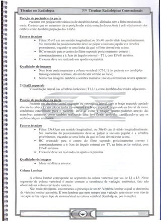 Coluna Lombar
Qualidades de imagem
• Idem incidência anterior.
209 Técnicas Radiológicas Convencionais
Técnico em Radiologia
A coluna lombar corresponde ao segmento da coluna vertebral que vai de L! a L5. Neste
segmento da coluna vertebral é muito comum a ocorrência de variação anatômica, fato não
observado na coluna cervical e torácica.
Não muito freqüente, encontramos a presença de um 6'. Vértebra lombar a qual se denomina
de vértebra lombar acessória. É bom lembrar que nem sempre uma variação apresentam este tipo de
variação refere algum tipo de sintoma/sinal na coluna vertebral (lombalgias, por exemplo).
Posição do paciente e da parte
Paciente em decúbito lateral esquerdo ou ortostática lateral, com o braço esquerdo apoiado
abaixo da cabeça ( caso não se tenba travesseiro) e o braço esquerdo segurando na lateral da mesa,
conferindo estabilidade para o paciente. Deve-se evitar a rotação tero-posterior através das
manobras anteriores como também realizando uma leve flexão genicular, certificando-se que os
ombros estejam alinhados.
2) Perfil esquerdo
Visualização lateral das vértebras torácicas ( TI-L!), como também dos tecidos adjacentes.
Qualidades de imagem
• Num bom posicionamento a coluna vertebral (C7-Ll) do paciente em condições
fisiologicamente normais, deverá dividir o filme ao meio;
• Numa boa imagem, também a sombra mamária (no sexo feminino) deverá aparecer.
Fatores técnicos
• Filme 35x43 em em sentido longitudinal,ou 30x40 em dividido longitudinalmente.
No momento do posicionamento deve-se palpar a incisura jugular e a vértebra
proeminente, traçando-se uma linha da qual o filme deverá esta acima.
• RC orientado para o centro do filme supondo posicionamento correto (
aproximadamente a ± 3cm do ângulo estemal - T7 ), com DFoFi mínima.
• O exame deve ser realizado em apnéia expiratória.
Posição do paciente e da parte
Paciente em posição ortostática ou de decúbito dorsal, alinhado com a linha mediana da
mesa. Garantir que no momento da exposição não exista rotação do paciente ( pelo alinhamento dos
ombros como também palpação das ElAS).
Fatores técnicos
• Filme 35x43cm em sentido longitudinal, ou 30x40 cm dividido longitudinalmente.
No momento do posicionamento deve-se palpar a incisura jugular e a vértebra
proeminente, traçando-se uma linha da qual o filme deverá estar acima.
• RC orientado para o centro do filme supondo posicionamento correto (
aproximadamente a ± 3cm do ângulo esternal em TI, na linha axilar média), com
DFoFi mínima.
• O exame deve ser realizado em apnéia expiratória.
 