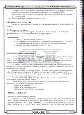 MEMBROS SUPERIORES
Posição do paciente e da parte
Paciente em posição oblíqua posterior direita ou esquerda (posição do nadador) com
aproximadamente 45" de inclinação em relação ao tampo da mesa.
212 Técnicas Radiológicas Convencionais
Técnico em Radiologia
Rotina para Desvios de Coluna Vertebral
Fatores técnicos
• Filme 18x24 cm em sentido transversal;
• RC perpendicular ao plano da mesa, orientado para um ponto situado a ± 2,5 inferior
e medialmente à ElAS, podendo ter um angulação cefálica mínima(±300);
• Deve-se interromper a respiração durante o exame;
• RC perpendicular ao plano da meãs, orientado para um ponto médio da margem superior da
mticulação da sínfise pública; entretanto, também pode-se realizar neste mesmo
posicionamento uma incidência Axial, com RC angulado cefalicamente de ± 30" orientado
para a mesma região;
• Deve-se interromper a respiração durante o exame.
Considerações gerais sobre posicionamento
Na maioria dos exames de membros superiores o paciente descreve um posicionamento que
a partir de agora chamaremos de posição geral: "paciente em posição ereta sentada na em uma das
extremidades da mesa, com o cúbito em flexão de 90°, com a mão repousando sobre a mesa" de
maneira confortável e não forçada. Neste casos, mantém-se o corpo do paciente o mais afastado
2) Incidência AO em OPD ou OPE
Indicada para a visualização de uma das articulações sacro-ilíacas, com melhor qualidade de
Imagem.
A coluna vertebral numa vista lateral, as seguintes curvaturas fisiológicas: cervical, torácica,
lombar e sacral. Estas são classificadas.em primárias ( torácica e sacral) e secundárias ( cervical e
lombar). Uma alteração dessas curvaturas-no sentido de acentuação ou de restrição pode levar a
casos de cifose e lordose.
Para uma vista frontal a coluna vertebràl é retilínea e não apresenta praticamente nenhum
desvio no eixo axial ou longitudinal. Uma alteração deste eixo, à esquerda ou à direita determina o
que chamamos de escoliose.
Algumas posições podem simular alterações da coluna vertebral sem que o fato o paciente
tenha. Como por exemplo, a posição de decúbito. Ao passo que a posição ortostática tende a
retificar a coluna vertebral em situações fisiologicamente normais, por isso é a posição obrigatória
em todo protocolo de investigação nestes casos.
É necessário que se deixe bem claro, que os termos cifose, lordose e escoliose são
diagnósticos e competências de um médico.
Apresentaremos aqui algumas incidências utilizadas sendo que estas serão descritas e
estudadas em sala de aula, de forma mais aprofundada.
I) Incidência AP - ortostática
2) Incidência AP - flexão lateral d/e
3) Incidência AP - hiperflexão e hiperextensão
 