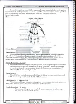Ossos do Punho e da JVião
Vista Posterior [Dorsal]
11II
Corf'(l' d••
ftol~sdi>' .••
,
O:;so UNlóloH
214 Técnicas Radiológicas Convencionais
Técnico em Radiologia
Posição do paciente e da parte:
• Pacienta na posição geral com os dedos levemente afastados, fazendo com que a
mão esteja em uma posição de "leque".
2) Incidência PA - "mão-em-Iegue"
Visualização de falanges separadas, metacarpianos e ossos do carpo levemente superpostos,
efises distais dos ossos rádio e ulna; como também dos tecidos adjacentes.
eu. d. v.r.olang<' di'l'"
T....,.,o.ld~ dI v· r.••
M>9"-'
di ••.••
C.oMç. d. ""1"'''''90' di"."
Posição do paciente e da parte:
• Pacientes ficará na posição geral com pronação total da mão (superfície palmar em contato
com o chassi), deve-se afastar ligeiramente os dedos ( contrastes). Alinha-se o antebraço
com a mão ao longo do eixo longitudinal da parte do filme exposta, centralizando a 3'
articulação MF da mão em relação ao RC.
Bu+.ju f~'""9" Plo"m•••
Corpos du IMMt9+S
p'0lbm'"
Fatores técnicos
• Filme 18x24 cm longitudinalmente ou 24x30 cm dividido ao meio em sentido transversal.
• RC direcionado para a 3' articulação MF cf DFoFi mínima.
Cob<tç.
d. V'I~."9. ploro",,"
eu.d. li't~ ~d1.
c~. d.11'
I~~ mf.di~
Rotinas básicas, _:::::.===:::==;;;;;
'---'-~----,
<-
I) Incidência PA ~,' -
Visualização de falanges, metac ianos,pssos do c!!l1'0, todas as articulações da mão e
epífise distai dos ossos rádio e ulna; como também o~ tecidos adjacentes ( importância?).
Resultando em uma incidência PA - oblíqua para o-polegar..Alternativament;.ppde-se realizar a
incidência AP, principalmente em casos de imobilizações e em radiologia pediátrica.
Os membros superiores são divididos, segundo a Nomenclatura Anatômica em: (1) punhos,
mãos e dedos, (2) antebraço e cúbito, ( 3 ) braço, ( 4) ombro e cintura escapular. Iremos agora fazer
uma revisão da parte anatômica, completando-se o que falta nas estruturas abaixo.:
Punhos, mãos e dedos
Mãos
 