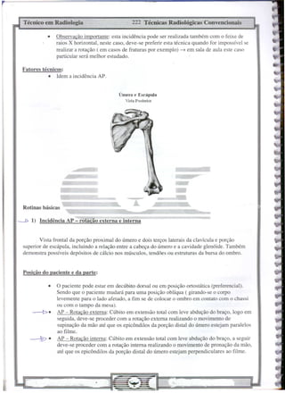 Posição do paciente e da parte:
Fatores técnicos:
• Idem a incidência AP.
e@
-
-
222 Técnicas Radiológicas Convencionais
• Observação importante: esta incidência pode ser realizada também com o feixe de
raios X horizontal, neste caso, deve-se preferir esta técnica quando for impossível se
realizar a rotação ( em casos de fraturas por exemplo) --7 em sala de aula este caso
particular será melhor estudado.
• O paciente pode estar em decúbito dorsal ou em posição ortostática (preferencial).
Sendo que o paciente mudará para uma posição oblíqua ( girando-se o corpo
levemente para o lado afetado, a fim se de colocar o ombro em contato com o chassi
ou com o tampo da mesa).
-!>. AP - Rotação externa: Cúbito em extensão total com leve abdução do braço, logo em
seguida, deve-se proceder com a rotação externa realizando o movimento de
supinação da mão até que os epicôndilos da porção distaI do úmero estejam paralelos
ao ftime.
~. AP - Rotação interna: Cúbito em extensão total com leve abdução do braço, a seguir
deve-se proceder çom a rotação interna realizando o movimento de pronação da mão,
até que os epicôndilos da porção distaI do úmero estejam perpendiculares ao filme.
Técnico em Radiologia
Úmero e Escápula
Vista Poslerior
Rotinas básicas
'Mi i3# $S"
Vista frontal da porção proximal do úmero e dois terços laterais da clavícula e porção
superior de escápula, incluindo a relação entre a cabeça do úmero e a cavidade glenóide. Também
demonstra possíveis depósitos de cálcio nos músculos, tendões ou estruturas da bursa do ombro.
----D 1) Incidência AP - rotação externa e interna
 