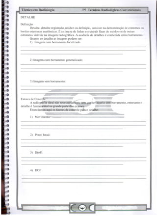 4) DOF
1) Movimento:
199 Técnicas Radiológicas Convencionais
Técnico em Radiologia
2) Ponto focal:
3) DfoFi
Fatores de Controle
A radiogmfía ideal não necessariamente tem que ser aquela sem borramento, entretanto o
detalhe é fundamental na grande parte dos exames.
EnunciamQs.JIqui os fatores de cOJltrole para o detalhe:
3) Imagem sem borramento:
2) Imagem com borramento generalizado:
DETALHE
Definição
Detalhe, detalhe registrado, nitidez ou definição, consiste na demonstração de contornos ou
bordas estruturas anatômicas. É a clareza de linhas estruturais finas de tecidos ou de outras
estruturas visíveis na imagem radiográfíca. A ausência de detalhes é conhecida como borramento.
Quanto ao detalhe as imagens podem ser:
1) lmagem com borramento localizado
 
