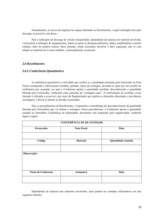 Normalmente, no layout da logística há espaço destinado ao Recebimento, o qual contempla área para
descarga, se possível, com docas.
Para a realização da descarga do veículo transportador, dependendo da natureza do material envolvido,
é necessária a utilização de equipamentos, dentre os quais se destacam paleteiras, talhas, empilhadeiras e pontes
rolantes, além do próprio esforço físico humano, sendo necessário envolver o fator segurança, não só com
relação ao material em si como também, e principalmente, ao pessoal.

2.6 Recebimento
2.6.1 Conferência Quantitativa

A conferência quantitativa é a atividade que verifica se a quantidade declarada pelo fornecedor na Nota
Fiscal corresponde à efetivamente recebida, portanto, típica de contagem, devendo-se optar por um modelo de
conferência por acusação, no qual o Conferente aponta a quantidade recebida, desconhecendo a quantidade
faturada pelo Fornecedor, conhecido como princípio da “contagem cega”. A confrontação do recebido versus
faturado é efetuada a posteriori, por meio do Regularizador que analisa as distorções detectadas e providencia
recontagem, a fim de se dirimir as dúvidas constatadas.
Para os procedimentos de Recebimento, é importante a metodologia do desconhecimento da quantidade
faturada pelo funcionário que vai efetuar a contagem. Nesse procedimento, o Conferente aponta a quantidade
contada no formulário Conferência de Quantidade, documento este preparado pelo regularizador, conforme
figura a seguir:
CONFERÊNCIA DE QUANTIDADE
Fornecedor

Nota Fiscal

Data

Código

Material

Quantidade contada

Nome do Conferente

Assinatura

Data

Observações

Dependendo da natureza dos materiais envolvidos, estes podem ser contados utilizando-se um dos
seguintes métodos:

10

 
