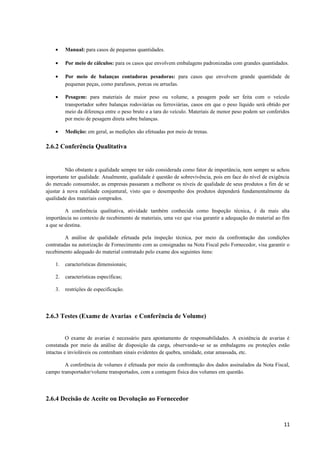 •

Manual: para casos de pequenas quantidades.

•

Por meio de cálculos: para os casos que envolvem embalagens padronizadas com grandes quantidades.

•

Por meio de balanças contadoras pesadoras: para casos que envolvem grande quantidade de
pequenas peças, como parafusos, porcas ou arruelas.

•

Pesagem: para materiais de maior peso ou volume, a pesagem pode ser feita com o veículo
transportador sobre balanças rodoviárias ou ferroviárias, casos em que o peso líquido será obtido por
meio da diferença entre o peso bruto e a tara do veículo. Materiais de menor peso podem ser conferidos
por meio de pesagem direta sobre balanças.

•

Medição: em geral, as medições são efetuadas por meio de trenas.

2.6.2 Conferência Qualitativa

Não obstante a qualidade sempre ter sido considerada como fator de importância, nem sempre se achou
importante ter qualidade. Atualmente, qualidade é questão de sobrevivência, pois em face do nível de exigência
do mercado consumidor, as empresas passaram a melhorar os níveis de qualidade de seus produtos a fim de se
ajustar à nova realidade conjuntural, visto que o desempenho dos produtos dependerá fundamentalmente da
qualidade dos materiais comprados.
A conferência qualitativa, atividade também conhecida como Inspeção técnica, é da mais alta
importância no contexto de recebimento de materiais, uma vez que visa garantir a adequação do material ao fim
a que se destina.
A análise de qualidade efetuada pela inspeção técnica, por meio da confrontação das condições
contratadas na autorização de Fornecimento com as consignadas na Nota Fiscal pelo Fornecedor, visa garantir o
recebimento adequado do material contratado pelo exame dos seguintes itens:
1.

características dimensionais;

2.

características específicas;

3.

restrições de especificação.

2.6.3 Testes (Exame de Avarias e Conferência de Volume)
O exame de avarias é necessário para apontamento de responsabilidades. A existência de avarias é
constatada por meio da análise de disposição da carga, observando-se se as embalagens ou proteções estão
intactas e invioláveis ou contenham sinais evidentes de quebra, umidade, estar amassada, etc.
A conferência de volumes é efetuada por meio da confrontação dos dados assinalados da Nota Fiscal,
campo transportador/volume transportados, com a contagem física dos volumes em questão.

2.6.4 Decisão de Aceite ou Devolução ao Fornecedor

11

 