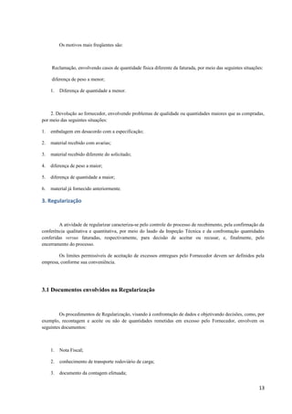 Os motivos mais freqüentes são:

Reclamação, envolvendo casos de quantidade física diferente da faturada, por meio das seguintes situações:
diferença de peso a menor;
1.

Diferença de quantidade a menor.

2. Devolução ao fornecedor, envolvendo problemas de qualidade ou quantidades maiores que as compradas,
por meio das seguintes situações:
1.

embalagem em desacordo com a especificação;

2.

material recebido com avarias;

3.

material recebido diferente do solicitado;

4.

diferença de peso a maior;

5.

diferença de quantidade a maior;

6.

material já fornecido anteriormente.

3. Regularização

A atividade de regularizar caracteriza-se pelo controle do processo de recebimento, pela confirmação da
conferência qualitativa e quantitativa, por meio do laudo da Inspeção Técnica e da confrontação quantidades
conferidas versus faturadas, respectivamente, para decisão de aceitar ou recusar, e, finalmente, pelo
encerramento do processo.
Os limites permissíveis de aceitação de excessos entregues pelo Fornecedor devem ser definidos pela
empresa, conforme sua conveniência.

3.1 Documentos envolvidos na Regularização

Os procedimentos de Regularização, visando à confrontação de dados e objetivando decisões, como, por
exemplo, recontagem e aceite ou não de quantidades remetidas em excesso pelo Fornecedor, envolvem os
seguintes documentos:

1.

Nota Fiscal;

2.

conhecimento de transporte rodoviário de carga;

3.

documento da contagem efetuada;

13

 