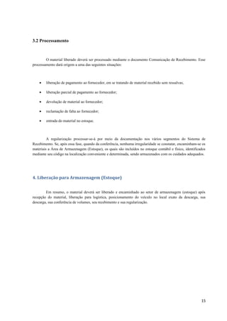 3.2 Processamento

O material liberado deverá ser processado mediante o documento Comunicação de Recebimento. Esse
processamento dará origem a uma das seguintes situações:

•

liberação de pagamento ao fornecedor, em se tratando de material recebido sem ressalvas;

•

liberação parcial de pagamento ao fornecedor;

•

devolução de material ao fornecedor;

•

reclamação de falta ao fornecedor;

•

entrada do material no estoque.

A regularização processar-se-á por meio da documentação nos vários segmentos do Sistema de
Recebimento. Se, após essa fase, quando da conferência, nenhuma irregularidade se constatar, encaminham-se os
materiais a Área de Armazenagem (Estoque), os quais são incluídos no estoque contábil e físico, identificados
mediante seu código na localização conveniente e determinada, sendo armazenados com os cuidados adequados.

4. Liberação para Armazenagem (Estoque)
Em resumo, o material deverá ser liberado e encaminhado ao setor de armazenagem (estoque) após
recepção do material, liberação para logística, posicionamento do veículo no local exato da descarga, sua
descarga, sua conferência de volumes, seu recebimento e sua regularização.

15

 
