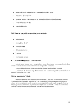 •

Separação da 2ª via da NF para elaboração do livro fiscal

•

Protocolar NF cancelada

•

Atualizar minuta CN no sistema de Gerenciamento de Posto Avançado

•

Emitir NF de devolução

•

Reemissão de NF

5.6.2 Material necessário para realização da atividade

•

Grampeador

•

Formulários de NF

•

Resmas de A4

•

Caixas de grampo

•

Extrator

•

Resmas das cartas

5. 7 Conferencia Expedição x Transportadora
Antes de passar a carga para o transportador a mesma deverá passar por uma conferência. Essa
conferência deverá ser realizada por um funcionário da transportadora (conferente).
A conferência é confrontada com a conferência da expedição, Notas Fiscais de Cobertura.
A constatação de desvios a carga deverá retornar para o setor de expedição onde deverá ser re
trabalhada, e refaturada se for o caso.

5.8 Carregamento do Veículo
O transportador deverá emiti minutas e conhecimentos para a carga antes do carregamento da mesma.
Os palletes deverão ser separados de acordo com a sua respectiva rota pré-determinada e o carregamento dos
veículos deverá ser realizado de acordo com a rota de entrega que é diferente da rota de segregação. A rota de
entrega segue técnicas matemáticas programáveis em computadores ou utilizando o método do caminho mais
curto, que pode ser calculado tanto manualmente como por meio de computadores.

18

 