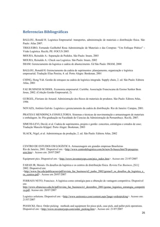 Referencias Bibliográficas
BALLOU, Ronald H. Logística Empresarial: transportes, administração de materiais e distribuição física. São
Paulo: Atlas 2007.
TRIGUEIRO, Fernando Guilhobel Rosa Administração de Materiais e das Compras: “Um Enfoque Prático” Visão Logística. Recife, PE: FOCUS 2005.
MOURA, Reinaldo A.: Separação de Pedidos. São Paulo: Imam, 2003
MOURA, Reinaldo A.: Check sua Logística. São Paulo: Imam, 2002
IMAM. Gerenciamento da logistica e cadeia de abastecimento. Ed São Paulo: IMAM, 2000
BALLOU, Ronald H. Gerenciamento da cadeia de suprimentos: planejamento, organização e logística
empresarial; Tradução Elias Pereira, 4. ed. Porto Alegre: Bookman, 2001
CHING, Hong Yuh. Gestão de estoques na cadeia de logística integrada. Supply chain, 2. ed. São Paulo: Editora
Atlas, 2001
FAE BUSINESS SCHOOL. Economia empresarial. Curitiba: Associação Franciscana de Ensino Senhor Bom
Jesus, 2002. (Coleção Gestão Empresarial, 2)
GURGEL, Floriano do Amaral. Administração dos fluxos de materiais de produtos. São Paulo: Editora Atlas,
1996
NOVAES, Antônio Galvão. Logística e gerenciamento da cadeia de distribuição. Rio de Janeiro: Campus, 2001.
PRATES E MENDONÇA CONSULTORIA. Sistemas e técnicas de movimentação e armazenagem de materiais
e embalagem. In: Pós-graduação na Faculdade de Ciencias da Administração de Pernambuco. Recife, 2007.
SIMCHI-LEVI, David, et al. Cadeia de suprimentos, projeto e gestão: conceitos, estratégias e estudos de caso;
Tradução Marcelo Klippel. Porto Alegre: Bookman, 2003
SLACK, Nigel, et al. Administraçao da produção, 2. ed. São Paulo: Editora Atlas, 2002

CENTRO DE ESTUDOS EM LOGÍSTICA. Armazenagem em grandes empresas Brasileiras
Rio de Janeiro, 2001. Disponível em: <http://www.centrodelogistica.com.br/new/fs-busca.htm?fr-pesquisaarm.htm>. Acesso em: 20/07/2007
Equipment pics. Disponível em: <http://www.inventoryops.com/pics_index.htm>. Acesso em: 21/07/2007
FARAH JR, Moisés. Os desafios da logística e os centros de distribuição física. Revista Fae Business, [S.I.]
2002. Disponível em:
<http://www.fae.edu/publicacoes/pdf/revista_fae_business/n2_junho_2002/gestao5_os_desafios_da_logistica_e_
os_centros.pdf>. Acesso em 20/07/2007
FERRAES NETO, Francisco. A logística como estratégia para a obtenção de vantagem competitiva. Disponível
em:
http://www.sfrancisco.edu.br/pdf/revista_fae_business/n1_dezembro_2001/gestao_logistica_estrategia_competiti
va.pdf. Acesso em: 20/07/2007
Logistics solutions. Disponível em: <http://www.unitronics.com/content.aspx?page=orderpicking>. Acesso em:
21/07/2007
PIASECKI, Dave. Order picking: methods and equipment for piece pick, case pick, and pallet pick operations.
Disponível em: <http://www.inventoryops.com/order_picking.htm>. Acesso em: 21/07/2007

26

 