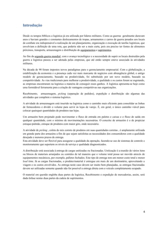 Introdução
Desde os tempos bíblicos a logística já era utilizada por líderes militares. Como as guerras geralmente duravam
anos e haviam grandes e constantes deslocamentos de tropas, armamentos e carros de guerra pesados aos locais
de combate era indispensável a realização de um planejamento, organização e execução de tarefas logísticas, que
envolviam a definição de uma rota, que poderia não ser a mais curta, pois era preciso ter fontes de alimentos
próximos, transporte, armazenagem e distribuição de equipamentos e suprimentos.
Ao fim da segunda guerra mundial, com o avanço tecnológico e a necessidade de suprir os locais destruídos pela
guerra a logística passou a ser adotada pelas empresas, que até então sempre esteve associada às atividades
militares.
Na década de 90 foram impostos novos paradigmas para o gerenciamento empresarial. Com a globalização, a
estabilização da economia e a presença cada vez mais marcante de negócios com abrangência global, o antigo
modelo de gerenciamento, baseado na produtividade, foi substituído por um novo modelo, baseado na
competitividade. As vias tradicionais para melhorar a produtividade, a qualidade e os custos foram se esgotando,
as empresas encontraram na logística a maneira de conseguir esses ganhos. A logística apresenta-se hoje como
uma formidável ferramenta para a criação de vantagens competitivas nas organizações.
Recebimento, armazenagem, picking (separação de pedidos), expedição e distribuição são algumas das
atividades que compõem o sistema logístico.
A atividade de armazenagem está inserido na logística como o caminho mais eficiente para consolidar as linhas
de fornecedores e dividir o volume para servir às lojas de varejo. É, em geral, o único caminho viável para
colocar quaisquer quantidades de produtos nas lojas.
Um armazém bem projetado pode movimentar o fluxo de entrada em paletes e caixas e o fluxo de saída em
qualquer quantidade, com o mínimo de movimentações necessárias. O conceito de armazém é o de propiciar
estoque-pulmão, estoque de produtos com maior giro, onde necessário.
A atividade de picking , coleta do mix correto de produtos em suas quantidades corretas , é amplamente utilizada
em grande parte dos armazéns a fim de que sejam satisfeitas as necessidades dos consumidores com a qualidade
desejada e menores prazos de entrega.
Esta atividade deve ser flexível para assegurar a qualidade da operação, fazendo-se uso de sistemas de controle e
monitoramento que suportem os níveis de serviço e qualidade diagnosticados.
A distribuição está associada à entrega de cargas unitizadas ou fracionadas. Unitização é a reunião de vários itens
ou blocos de materiais arranjados ou contidos de tal maneira que o volume total possa ser movido através de
equipamentos mecânicos, por exemplo, palletes fechados. Este tipo de entrega tem um menor custo total e menor
lead time. Já as cargas fracionadas, o produto/material é entregue em mais de um destinatário, aproveitando a
viagem e os custos envolvidos. As entrega neste caso devem ser muito bem planejadas, as entregas fracionadas
devem ser utilizadas somente quando não for possível a entrega direta com o veículo completamente ocupado.
O material em questão engloba duas partes da logística, Recebimento e expedição de mercadorias, assim, será
dada ênfase nestas duas partes da cadeia de suprimentos.

4

 