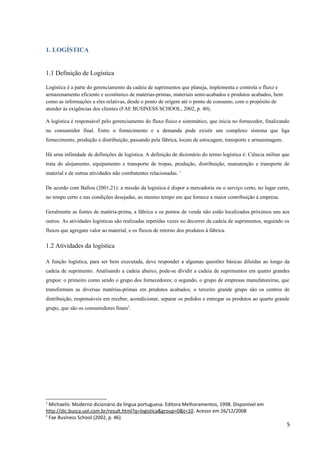 1. LOGÍSTICA
1.1 Definição de Logística
Logística é a parte do gerenciamento da cadeia de suprimentos que planeja, implementa e controla o fluxo e
armazenamento eficiente e econômico de matérias-primas, materiais semi-acabados e produtos acabados, bem
como as informações a eles relativas, desde o ponto de origem até o ponto de consumo, com o propósito de
atender às exigências dos clientes (FAE BUSINESS SCHOOL, 2002, p. 40).
A logística é responsável pelo gerenciamento do fluxo físico e sistemático, que inicia no fornecedor, finalizando
no consumidor final. Entre o fornecimento e a demanda pode existir um complexo sistema que liga
fornecimento, produção e distribuição, passando pela fábrica, locais de estocagem, transporte e armazenagem.
Há urna infinidade de definições de logística. A definição de dicionário do termo logística é: Ciência militar que
trata do alojamento, equipamento e transporte de tropas, produção, distribuição, manutenção e transporte de
material e de outras atividades não combatentes relacionadas. 1
De acordo com Ballou (2001,21): a missão da logística é dispor a mercadoria ou o serviço certo, no lugar certo,
no tempo certo e nas condições desejadas, ao mesmo tempo em que fornece a maior contribuição à empresa.
Geralmente as fontes de matéria-prima, a fábrica e os pontos de venda não estão localizados próximos uns aos
outros. As atividades logísticas são realizadas repetidas vezes no decorrer da cadeia de suprimentos, seguindo os
fluxos que agregam valor ao material, e os fluxos de retorno dos produtos à fábrica.

1.2 Atividades da logística
A função logística, para ser bem executada, deve responder a algumas questões básicas diluídas ao longo da
cadeia de suprimento. Analisando a cadeia abaixo, pode-se dividir a cadeia de suprimentos em quatro grandes
grupos: o primeiro como sendo o grupo dos fornecedores; o segundo, o grupo de empresas manufatureiras, que
transformam as diversas matérias-primas em produtos acabados; o terceiro grande grupo são os centros de
distribuição, responsáveis em receber, acondicionar, separar os pedidos e entregar os produtos ao quarto grande
grupo, que são os consumidores finais2.

1

Michaelis: Moderno dicionário da língua portuguesa. Editora Melhoramentos, 1998. Disponível em
http://dic.busca.uol.com.br/result.html?q=logistica&group=0&t=10. Acesso em 26/12/2008
2
Fae Business School (2002, p. 46)

5

 