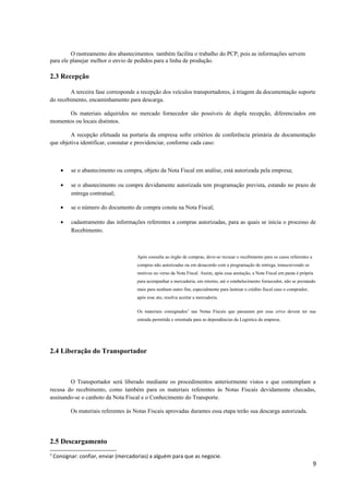 O rastreamento dos abastecimentos também facilita o trabalho do PCP, pois as informações servem
para ele planejar melhor o envio de pedidos para a linha de produção.

2.3 Recepção
A terceira fase corresponde a recepção dos veículos transportadores, à triagem da documentação suporte
do recebimento, encaminhamento para descarga.
Os materiais adquiridos no mercado fornecedor são possíveis de dupla recepção, diferenciados em
momentos ou locais distintos.
A recepção efetuada na portaria da empresa sofre critérios de conferência primária de documentação
que objetiva identificar, constatar e providenciar, conforme cada caso:

•

se o abastecimento ou compra, objeto da Nota Fiscal em análise, está autorizada pela empresa;

•

se o abastecimento ou compra devidamente autorizada tem programação prevista, estando no prazo de
entrega contratual;

•

se o número do documento de compra consta na Nota Fiscal;

•

cadastramento das informações referentes a compras autorizadas, para as quais se inicia o processo de
Recebimento.

Após consulta ao órgão de compras, deve-se recusar o recebimento para os casos referentes a
compras não autorizadas ou em desacordo com a programação de entrega, transcrevendo os
motivos no verso da Nota Fiscal. Assim, após essa anotação, a Nota Fiscal em pauta é própria
para acompanhar a mercadoria, em retorno, até o estabelecimento fornecedor, não se prestando
mais para nenhum outro fim, especialmente para lastrear o crédito fiscal caso o comprador,
após esse ato, resolva aceitar a mercadoria.
Os materiais consignados 3 nas Notas Fiscais que passaram por esse crivo devem ter sua
entrada permitida e orientada para as dependências da Logística da empresa.

2.4 Liberação do Transportador

O Transportador será liberado mediante os procedimentos anteriormente vistos e que contemplam a
recusa do recebimento, como também para os materiais referentes às Notas Fiscais devidamente checadas,
assinando-se o canhoto da Nota Fiscal e o Conhecimento do Transporte.
Os materiais referentes às Notas Fiscais aprovadas durantes essa etapa terão sua descarga autorizada.

2.5 Descargamento
3

Consignar: confiar, enviar (mercadorias) a alguém para que as negocie.

9

 