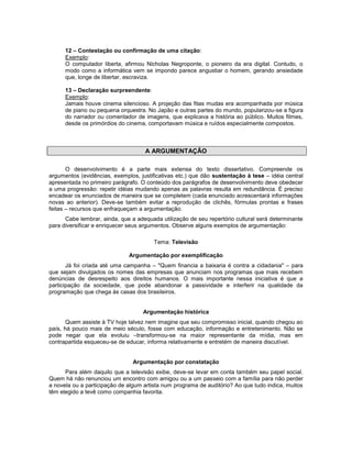 12 – Contestação ou confirmação de uma citação:
Exemplo:
O computador liberta, afirmou Nicholas Negroponte, o pioneiro da era digital. Contudo, o
modo como a informática vem se impondo parece angustiar o homem, gerando ansiedade
que, longe de libertar, escraviza.
13 – Declaração surpreendente:
Exemplo:
Jamais houve cinema silencioso. A projeção das fitas mudas era acompanhada por música
de piano ou pequena orquestra. No Japão e outras partes do mundo, popularizou-se a figura
do narrador ou comentador de imagens, que explicava a história ao público. Muitos filmes,
desde os primórdios do cinema, comportavam música e ruídos especialmente compostos.
A ARGUMENTAÇÃO
O desenvolvimento é a parte mais extensa do texto dissertativo. Compreende os
argumentos (evidências, exemplos, justificativas etc.) que dão sustentação à tese – idéia central
apresentada no primeiro parágrafo. O conteúdo dos parágrafos de desenvolvimento deve obedecer
a uma progressão: repetir idéias mudando apenas as palavras resulta em redundância. É preciso
encadear os enunciados de maneira que se completem (cada enunciado acrescentará informações
novas ao anterior). Deve-se também evitar a reprodução de clichês, fórmulas prontas e frases
feitas – recursos que enfraqueçam a argumentação.
Cabe lembrar, ainda, que a adequada utilização de seu repertório cultural será determinante
para diversificar e enriquecer seus argumentos. Observe alguns exemplos de argumentação:
Tema: Televisão
Argumentação por exemplificação
Já foi criada até uma campanha – "Quem financia a baixaria é contra a cidadania" – para
que sejam divulgados os nomes das empresas que anunciam nos programas que mais recebem
denúncias de desrespeito aos direitos humanos. O mais importante nessa iniciativa é que a
participação da sociedade, que pode abandonar a passividade e interferir na qualidade da
programação que chega às casas dos brasileiros.
Argumentação histórica
Quem assiste à TV hoje talvez nem imagine que seu compromisso inicial, quando chegou ao
país, há pouco mais de meio século, fosse com educação, informação e entretenimento. Não se
pode negar que ela evoluiu –transformou-se na maior representante da mídia, mas em
contrapartida esqueceu-se de educar, informa relativamente e entretém de maneira discutível.
Argumentação por constatação
Para além daquilo que a televisão exibe, deve-se levar em conta também seu papel social.
Quem há não renunciou um encontro com amigou ou a um passeio com a família para não perder
a novela ou a participação de algum artista num programa de auditório? Ao que tudo indica, muitos
têm elegido a tevê como companhia favorita.
 