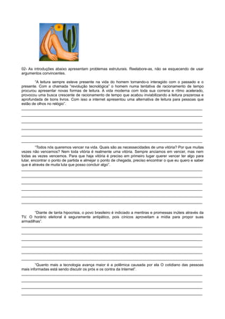 02- As introduções abaixo apresentam problemas estruturais. Reelabore-as, não se esquecendo de usar
argumentos convincentes.
“A leitura sempre esteve presente na vida do homem tornando-o interagido com o passado e o
presente. Com a chamada “revolução tecnológica” o homem numa tentativa de racionamento de tempo
procurou apresentar novas formas de leitura. A vida moderna com toda sua correria e rítmo acelerado,
provocou uma busca crescente de racionamento de tempo que acabou inviabilizando a leitura prazerosa e
aprofundada de bons livros. Com isso a internet apresentou uma alternativa de leitura para pessoas que
estão de olhos no relógio”.
______________________________________________________________________________________
______________________________________________________________________________________
______________________________________________________________________________________
______________________________________________________________________________________
______________________________________________________________________________________
______________________________________________________________________________________
“Todos nós queremos vencer na vida. Quais são as necessecidades de uma vitória? Por que muitas
vezes não vencemos? Nem toda vitória é realmente uma vitória. Sempre anciamos em vencer, mas nem
todas as vezes vencemos. Para que haja vitória é preciso em primeiro lugar querer vencer ter algo para
lutar, encontrar o ponto de partida e almejar o ponto de chegada, preciso encontrar o que eu quero e saber
que é através de muita luta que posso concluir algo”.
______________________________________________________________________________________
______________________________________________________________________________________
______________________________________________________________________________________
______________________________________________________________________________________
______________________________________________________________________________________
______________________________________________________________________________________
“Diante de tanta hipocrisia, o povo brasileiro é indiciado a mentiras e promessas inúteis através da
TV. O horário eleitoral é seguramente antipático, pois cínicos aproveitam a mídia para propor suas
armadilhas”.
______________________________________________________________________________________
______________________________________________________________________________________
______________________________________________________________________________________
______________________________________________________________________________________
______________________________________________________________________________________
______________________________________________________________________________________
“Quanto mais a tecnologia avança maior é a polêmica causada por ela O cotidiano das pessoas
mais informadas está sendo discutir os prós e os contra da Internet”.
______________________________________________________________________________________
______________________________________________________________________________________
______________________________________________________________________________________
______________________________________________________________________________________
 