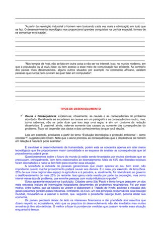 ______________________________________________________________________________________
______________________________________________________________________________________
“A partir da revolução industrial o homem vem buscando cada vez mais a otimização em tudo que
se faz. O desenvolvimento tecnológico nos proporcionol grandes conquistas na corrida espacial, formas de
se comunicar e na saúde”.
______________________________________________________________________________________
______________________________________________________________________________________
______________________________________________________________________________________
______________________________________________________________________________________
______________________________________________________________________________________
______________________________________________________________________________________
“Nos tempos de hoje, não se fala em outra coisa a não ser na internet. Isso, no mundo moderno, em
que a população ou já ouviu falar, ou tem acesso a esse meio de comunicação tão eficiente. Ao contrário
dos países mais desenvolvidos, alguns outros situados por exemplo no continente africano, existem
pessoas que nunca nem ouviram se quer falar em computador”.
______________________________________________________________________________________
______________________________________________________________________________________
______________________________________________________________________________________
______________________________________________________________________________________
______________________________________________________________________________________
______________________________________________________________________________________
TIPOS DE DESENVOLVIMENTO
 Causa e Consequência: expõem-se, obviamente, as causas e as consequências do problema
abordado. Geralmente se encadeiam as causas em um parágrafo e as consequências noutro, mas,
como sabemos, não se pode dizer que isso seja uma regra, e sim um costume da redação
dissertativa. É possível, ainda, valer-se somente das causas ou somente das consequências do
problema. Tudo vai depender dos dados e dos conhecimentos de que você dispõe.
Leia um exemplo, produzido a partir do tema “Evolução tecnológica e proteção ambiental – como
conciliar?”, sugerido pelo Enem. Note que o aluno priorizou as consequências que a displicência do homem
em relação à natureza pode acarretar:
É inevitável o desenvolvimento da humanidade, porém esta se concentra apenas em criar meios
tecnológicos que lhe proporcionem maior comodidade e se esquece de analisar as consequências que tal
procedimento poderá gerar.
Questionamentos sobre o futuro do mundo já estão sendo levantados por muitos cientistas que se
preocupam, principalmente, com itens relacionados ao desmatamento. Mais de 45% das florestas tropicais
foram desmatadas e nada se tem feito para reverter essa situação.
A sociedade é rodeada de pessoas gananciosas que visam apenas ao seu bem estar, não
importando quanto mal tal procedimento poderá causar aos demais. É o caso, por exemplo, da Amazônia.
25% de sua mata original deu espaço à agricultura e à pecuária, e, atualmente, foi reivindicado ao governo
o desflorestamento de mais 25% do restante. Isso gerou certa revolta por parte da população, mas como
intervir nesse tipo de problema, que envolve pessoas com muita influência no poder?
Outra agravante relaciona-se à poluição. Cidades como São Paulo e Nova Iorque possuem um dos
mais elevados índices de internações hospitalares decorrentes de problemas respiratórios. Foi por esse
motivo, entre outros, que as nações se uniram e elaboraram o Tratado de Kyoto, pedindo a redução dos
gases poluentes gerados pelas indústrias. Entretanto, os EUA, um dos principais responsáveis pela poluição
mundial, recusaram-se a assinar o acordo, que, segundo o presidente George Bush, poderia afetar sua
economia.
Os países precisam deixar de lado os interesses financeiros e dar prioridade aos assuntos que
dizem respeito ao ecossistema, visto que os prejuízos do desenvolvimento não são imediatos mas muitas
amostras já têm sido exibidas. O melhor a fazer é providenciar medidas que possam reverter essa situação
enquanto há tempo.
 