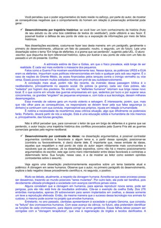 Você percebeu que o poder argumentativo do texto reside no esforço, por parte do autor, de mostrar
as consequências negativas que o comportamento do homem em relação à preservação ambiental pode
gerar.
 Desenvolvimento por trajetória histórica: se você tiver um bom conhecimento de história (fruto
de seu estudo ou de uma boa coletânea de textos do vestibular!), pode utilizá-lo a seu favor. É
possível ilustrar a defesa de seu ponto de vista ou a exposição de informações por meio de fatos
históricos.
Nas dissertações escolares, costuma-se fazer isso desta maneira: em um parágrafo, geralmente o
primeiro do desenvolvimento, utiliza-se um fato do passado; noutro, o segundo, um do futuro. Leia uma
dissertação sobre o tema “Em briga de elefantes, é a grama que sai perdendo”, sugerido pela UEL. O aluno
-escritor, que dispunha de bom referencial histórico, optou por ilustrar o seu ponto de vista com um fato do
passado e um do presente. Confira:
A admirada estória de Davi e Golias, em que o fraco prevalece, está longe de ser
realidade. É cada vez mais evidente o massacre dos pequenos.
Fatos como a Guerra Fria mostram exorbitantemente isso. Nessa época, as potências URSS e EUA
eram os elefantes. Impunham suas políticas intervencionistas em todo e qualquer país sob seu regime. É o
caso de nações do Oriente Médio, às vezes financiadas pelos ianques contra o inimigo vermelho ou vice
versa. Esses povos tiveram muitos soldados mortos em prol de seu subdesenvolvimento.
A conotação mais atual, porém não tão recente, da inversão dessa passagem bíblica é o
neoliberalismo, principalmente no aspecto social. Os pobres (a grama), cada vez mais pobres, são
"exilados" por fugirem dos pisoteios. No entanto, os "elefantes humanos" retomam sua briga nesse novo
local. É o que ocorre em virtude das guerras empresariais em que, sedentos por lucro e por superar seus
concorrentes, os grandes "engolem" as pequenas empresas e, com toda a sua tecnologia, deixam milhares
desempregados.
Essa inversão de valores gera um mundo violento e selvagem. É interessante, porém, que, mais
que não olhar para as consequências, os responsáveis se deixem levar pela sua falsa segurança (o
dinheiro) e continuem com sua conduta, imperceptível aos próprios, injusta em relação à humanidade.
É notória a necessidade de revertermos essa crônica situação, algo que dificilmente os poderosos
farão. Portanto, deverá partir de nós a solução. Esta é uma educação sólida e humanitária de nós mesmos
e, principalmente, das futuras gerações.
Não é difícil perceber que, para convencer o leitor de que em briga de elefantes é a grama que sai
perdendo, o autor traçou uma trajetória histórica dos conflitos provocados pela Guerra Fria até as guerras
comerciais geradas pelo regime neoliberal.
 Desenvolvimento por contraste de ideias: na dissertação argumentativa, é possível contrastar
argumentos contrários e favoráveis a algum tema e, a partir dessa oposição, posicionar-se
(contrária ou favoravelmente, é claro) diante dele. É importante que, nesse embate de ideias,
aquelas que respaldam o real ponto de vista do autor sejam nitidamente mais convincentes e
razoáveis que as adversas. Já na dissertação expositiva, como não há o mesmo posicionamento
argumentativo do escritor, este age como mero intermediador entre ideias favoráveis e contrárias a
determinado tema. Sua função, nesse caso, é a de mostrar ao leitor como existem opiniões
contrastantes sobre o assunto.
Veja agora uma dissertação predominantemente expositiva sobre um tema bastante atual e
polêmico: A clonagem em seres humanos. Observe que o autor, no primeiro parágrafo do desenvolvimento,
explora o lado negativo desse procedimento científico e, no segundo, o positivo:
Muito se debate, atualmente, a respeito da clonagem humana. Acredita-se que esse processo possa
ser desastroso, trazendo ao mundo possíveis "seres mutantes". Por outro lado, ela pode ser benéfica, pois
devidamente utilizada privilegiará a sociedade com avanços científicos jamais vistos.
Alguns constatam que a clonagem em humanos, para apenas reproduzir novos seres, pode ser
perigosa, pois ela não está livre de resultados anômalos. Cite-se o exemplo da ovelha Dolly. Dos 276
embriões manipulados, apenas 29 sobreviveram para serem implantados em ovelhas, e desses somente
um teve a reprodução efetivada. Então, da mesma maneira que o sucesso dessa tecnologia nos animais foi
custoso, o mesmo pode ocorrer no projeto que envolve humanos.
Entretanto, no ano passado, cientistas apresentaram à sociedade o projeto Genoma, que consistiu
na "leitura" dos cromossomos humanos. Com esse avanço da ciência, no futuro, eles pretendem identificar
as funções de cada cromossomo, para depois corrigir os erros genéticos. Essas falhas talvez possam ser
corrigidas com a "clonagem terapêutica", que visa à regeneração de órgãos e tecidos danificados. A
 